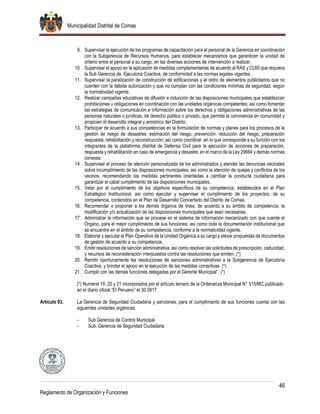 Municipalidad Distrital de Comas
46
Reglamento de Organización y Funciones
9. Supervisar la ejecución de los programas de capacitación para el personal de la Gerencia en coordinación
con la Subgerencia de Recursos Humanos, para establecer mecanismos que garanticen la unidad de
criterio entre el personal a su cargo, en las diversas acciones de intervención a realizar.
10. Supervisar el apoyo en la aplicación de medidas complementarias de acuerdo al RAS y CUIS que requiera
la Sub Gerencia de. Ejecutoria Coactiva, de conformidad a las normas legales vigentes.
11. Supervisar la paralización de construcción de edificaciones y el retiro de elementos publicitarios que no
cuenten con la debida autorización y que no cumplan con las condiciones mínimas de seguridad, según
la normatividad vigente.
12. Realizar campañas educativas de difusión e inducción de las disposiciones municipales que establezcan
prohibiciones u obligaciones en coordinación con las unidades orgánicas competentes; así como fomentar
las estrategias de comunicación e información sobre los derechos y obligaciones administrativas de las
personas naturales o jurídicas, de derecho público o privado, que permita la convivencia en comunidad y
propicien el desarrollo integral y armónico del Distrito.
13. Participar de acuerdo a sus competencias en la formulación de normas y planes para los procesos de la
gestión de riesgo de desastres: estimación del riesgo, prevención, reducción del riesgo, preparación
respuesta, rehabilitación y reconstrucción; así como coordinar .en lo que corresponde a su función con los
integrantes de la plataforma distrital de Defensa Civil para la ejecución de acciones de preparación,
respuesta y rehabilitación en caso de emergencia y desastre, en el marco de la Ley 29664 y demás normas
conexas.
14. Supervisar el proceso de atención personalizada de los administrados y atender las denuncias vecinales
sobre incumplimiento de las disposiciones municipales; así como la atención de quejas y conflictos de los
vecinos, recomendando las medidas pertinentes orientadas a cambiar la conducta ciudadana para
garantizar el cabal cumplimiento de las disposiciones municipales.
15. Velar por el cumplimiento de los objetivos específicos de su competencia, establecidos en el Plan
Estratégico Institucional, así como ejecutar y supervisar el cumplimiento de los proyectos, de su
competencia, contenidos en el Plan de Desarrollo Concertado del Distrito de Comas.
16. Recomendar o proponer a los demás órganos de línea, de acuerdo a su ámbito de competencia, la
modificación y/o actualización de las disposiciones municipales que sean necesarias.
17. Administrar la información que se procese en el sistema de información mecanizado con que cuente el
Órgano, para el mejor cumplimiento de sus funciones; así como toda la documentación institucional que
se encuentre en el ámbito de su competencia, conforme a la normatividad vigente.
18. Elaborar y ejecutar el Plan Operativo de la Unidad Orgánica a su cargo y elevar propuestas de documentos
de gestión de acuerdo a su competencia.
19. Emitir resoluciones de sanción administrativa, así como resolver las solicitudes de prescripción, caducidad,
y recursos de reconsideración interpuestos contra las resoluciones que emiten. (*)
20. Remitir oportunamente las resoluciones de sanciones administrativas a la Subgerencia de Ejecutoría
Coactiva, y brindar el apoyo en la ejecución de las medidas correctivas. (*)
21. Cumplir con las demás funciones delegadas por el Gerente Municipal”. (*)
(*) Numeral 19, 20 y 21 incorporados por el artículo tercero de la Ordenanza Municipal N° 515/MC publicado
en el diario oficial “El Peruano” el 30.0917
Artículo 93. La Gerencia de Seguridad Ciudadana y sanciones, para el cumplimiento de sus funciones cuenta con las
siguientes unidades orgánicas:
- Sub Gerencia de Control Municipal
- Sub. Gerencia de Seguridad Ciudadana
 