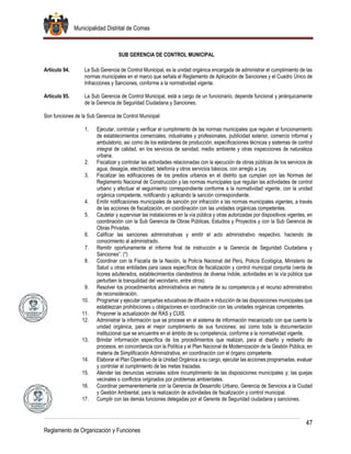 Municipalidad Distrital de Comas
47
Reglamento de Organización y Funciones
SUB GERENCIA DE CONTROL MUNICIPAL
Artículo 94. La Sub Gerencia de Control Municipal, es la unidad orgánica encargada de administrar el cumplimiento de las
normas municipales en el marco que señala el Reglamento de Aplicación de Sanciones y el Cuadro Único de
Infracciones y Sanciones, conforme a la normatividad vigente.
Artículo 95. La Sub Gerencia de Control Municipal, está a cargo de un funcionario, depende funcional y jerárquicamente
de la Gerencia de Seguridad Ciudadana y Sanciones.
Son funciones de la Sub Gerencia de Control Municipal:
1. Ejecutar, controlar y verificar el cumplimiento de las normas municipales que regulen el funcionamiento
de establecimientos comerciales, industriales y profesionales, publicidad exterior, comercio informal y
ambulatorio, así como de los estándares de producción, especificaciones técnicas y sistemas de control
integral de calidad, en los servicios de sanidad, medio ambiente y otras inspecciones de naturaleza
urbana.
2. Fiscalizar y controlar las actividades relacionadas con la ejecución de obras públicas de los servicios de
agua, desagüe, electricidad, telefonía y otros servicios básicos, con arreglo a Ley.
3. Fiscalizar las edificaciones de los predios urbanos en el distrito que cumplan con las Normas del
Reglamento Nacional de Construcción y las normas municipales que regulan las actividades de control
urbano y efectuar el seguimiento correspondiente conforme a la normatividad vigente, con la unidad
orgánica competente, notificando y aplicando la sanción correspondiente.
4. Emitir notificaciones municipales de sanción por infracción a las normas municipales vigentes, a través
de las acciones de fiscalización, en coordinación con las unidades orgánicas competentes.
5. Cautelar y supervisar las instalaciones en la vía pública y otras autorizadas por dispositivos vigentes, en
coordinación con la Sub Gerencia de Obras Públicas, Estudios y Proyectos y con la Sub Gerencia de
Obras Privadas.
6. Calificar las sanciones administrativas y emitir el acto administrativo respectivo, haciendo de
conocimiento al administrado.
7. Remitir oportunamente el informe final de instrucción a la Gerencia de Seguridad Ciudadana y
Sanciones”. (*)
8. Coordinar con la Fiscalía de la Nación, la Policía Nacional del Perú, Policía Ecológica, Ministerio de
Salud u otras entidades para casos específicos de fiscalización y control municipal conjunta (venta de
licores adulterados, establecimientos clandestinos de diversa índole, actividades en la vía pública que
perturben la tranquilidad del vecindario, entre otros).
9. Resolver los procedimientos administrativos en materia de su competencia y el recurso administrativo
de reconsideración.
10. Programar y ejecutar campañas educativas de difusión e inducción de las disposiciones municipales que
establezcan prohibiciones u obligaciones en coordinación con las unidades orgánicas competentes.
11. Proponer la actualización del RAS y CUIS.
12. Administrar la información que se procese en el sistema de información mecanizado con que cuente la
unidad orgánica, para el mejor cumplimiento de sus funciones; así como toda la documentación
institucional que se encuentre en el ámbito de su competencia, conforme a la normatividad vigente.
13. Brindar información específica de los procedimientos que realizan, para el diseño y rediseño de
procesos, en concordancia con la Política y el Plan Nacional de Modernización de la Gestión Pública, en
materia de Simplificación Administrativa, en coordinación con el órgano competente.
14. Elaborar el Plan Operativo de la Unidad Orgánica a su cargo, ejecutar las acciones programadas, evaluar
y controlar el cumplimiento de las metas trazadas.
15. Atender las denuncias vecinales sobre incumplimiento de las disposiciones municipales y; las quejas
vecinales o conflictos originados por problemas ambientales.
16. Coordinar permanentemente con la Gerencia de Desarrollo Urbano, Gerencia de Servicios a la Ciudad
y Gestión Ambiental, para la realización de actividades de fiscalización y control municipal.
17. Cumplir con las demás funciones delegadas por el Gerente de Seguridad ciudadana y sanciones.
 