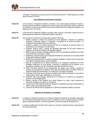 Municipalidad Distrital de Comas
48
Reglamento de Organización y Funciones
(*) Numeral 7 incorporado por el artículo tercero de la Ordenanza Municipal N° 515/MC publicado en el diario
oficial “El Peruano” el 30.0917
SUB GERENCIA DE SEGURIDAD CIUDADANA
Artículo 96. La Sub Gerencia de Seguridad Ciudadana y Sanciones, es la unidad orgánica encargada de realizar y
promover acciones preventivas y disuasivas para contribuir a preservar el orden público, la vida y el patrimonio
en el Distrito en el marco de la Ley 27933 “Ley que crea el Sistema Nacional de Seguridad Ciudadana” y su
reglamento el D.S. 011-2014-IN.
Artículo 97. La Sub Gerencia de Seguridad Ciudadana y sanciones, está a cargo de un funcionario, depende funcional y
jerárquicamente de la Gerencia de Seguridad Ciudadana y Sanciones.
Artículo 98. Son funciones de la Sub Gerencia de Seguridad Ciudadana y Sanciones.
1. Planificar, organizar y controlar los programas de acción destinados a solucionar los problemas
detectados y potenciales relativos a la seguridad y tranquilidad de los vecinos del distrito; y al
cumplimiento de los objetivos fijados por la Gerencia.
2. Coordinar y colaborar con la Policía Nacional del Perú en la protección de personas, bienes y el
mantenimiento de la tranquilidad y el orden público.
3. Programar, organizar, dirigir y controlar las actividades relacionadas con las juntas vecinales de
seguridad y de los agentes voluntarios de seguridad ciudadana.
4. Realizar inspección y expedir certificado domiciliario conforme al procedimiento establecido en la Texto
Único de Servicios No Exclusivos- TUSNE.
5. Implementar y/o ejecutar el Plan Local de Seguridad Ciudadana en coordinación con el Consejo Distrital
de Seguridad Ciudadana-CODISEC.
6. Atender las denuncias del público en materia de seguridad ciudadana y canalizar las que correspondan
a los órganos competentes para su atención expeditiva.
7. Velar por el cumplimiento de los objetivos específicos de su competencia, establecidos en el Plan
Estratégico Institucional, así como ejecutar y supervisar el cumplimiento de los proyectos, de su
competencia, contenidos en el Plan de Desarrollo Concertado del Distrito de Comas.
8. Brindar información específica de los procedimientos que realizan, para el diseño y rediseño de
procesos, en concordancia con la Política y el Plan Nacional de Modernización de la Gestión Pública, en
materia de Simplificación Administrativa, en coordinación con el órgano competente.
9. Administrar la información que se procese en el sistema de información mecanizado con que cuente la
unidad orgánica, para el mejor cumplimiento de sus funciones.
10. Administrar toda la documentación institucional que se encuentre en el ámbito de su competencia,
conforme a la normatividad vigente.
11. Elaborar y ejecutar el Plan Operativo de la Unidad Orgánica a su cargo y elevar propuestas de
documentos de gestión de acuerdo a su competencia.
12. Coordinar con la Policía Nacional del Perú la realización de actividades que busquen la tranquilidad y el
orden en cada zona de seguridad del Distrito.
13. Cumplir con las demás funciones delegadas por el Gerente de Seguridad ciudadana y sanciones.
GERENCIA DE DESARROLLO ECONÓMICO
Artículo 99. La Gerencia de Desarrollo Económico, es el Órgano encargado de desarrollar las actividades relacionadas
con la Promoción del Desarrollo Económico Local, con incidencia en la micro y pequeña empresa, a través de
planes de desarrollo económico, así como la supervisión y control de las acciones de Defensa Civil.
Artículo 100. La Gerencia de Desarrollo Económico está a cargo de un funcionario, depende funcional y jerárquicamente
de la Gerencia Municipal.
 