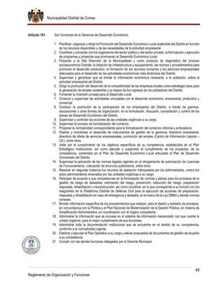 Municipalidad Distrital de Comas
49
Reglamento de Organización y Funciones
Artículo 101. Son funciones de la Gerencia de Desarrollo Económico:
1. Planificar, organizar y dirigir la Promoción del Desarrollo Económico Local sostenible del Distrito en función
de los recursos disponibles y de las necesidades de la actividad empresarial.
2. Coordinar y concertar con los organismos del sector público y del sector privado, la formulación y ejecución
de programas y proyectos que promuevan el Desarrollo Económico Local.
3. Proponer a la Alta Dirección de la Municipalidad y como producto de diagnóstico del proceso
socioeconómico Distrital, la dotación de infraestructura y equipamiento, las normas y procedimientos para
promover el desarrollo productivo, la formación de los recursos humanos y los servicios empresariales
adecuados para el desarrollo de las actividades económicas más dinámicas del Distrito.
4. Supervisar y garantizar que se brinde la información económica necesaria, a la población, sobre la
actividad empresarial del Distrito.
5. Dirigir la promoción del desarrollo de la competitividad de las empresas locales como estrategia clave para
la generación de empleo sostenible y la mejora de los ingresos de los pobladores del Distrito.
6. Fomentar la inversión privada para al Desarrollo Local.
7. Conducir y supervisar las actividades vinculadas con el desarrollo económico, empresarial, productivo y
comercial.
8. Conducir la promoción de la participación de los empresarios del Distrito, a través de gremios,
asociaciones y otras formas de organización, en la formulación, discusión, concertación y control de los
planes de Desarrollo Económico del Distrito.
9. Supervisar y controlar las acciones de las unidades orgánicas a su cargo.
10. Supervisar el proceso de formalización del comercio.
11. Proponer la normatividad correspondiente para la formalización del comercio informal y ambulatorio.
12. Diseñar y monitorear el desarrollo de instrumentos de gestión de la gerencia: directorio empresarial,
directorio de oferta de servicios empresariales, promoción del empleo (Centro de Información Laboral –
CIL), entre otros.
13. Velar por el cumplimiento de los objetivos específicos de su competencia, establecidos en el Plan
Estratégico Institucional, así como ejecutar y supervisar el cumplimiento de los proyectos, de su
competencia, contenidos en el Plan de Desarrollo Económico Local articulado al Plan de Desarrollo
Concertado del Distrito.
14. Supervisar la aplicación de las normas legales vigentes en el otorgamiento de autorización de Licencias
de Funcionamiento, colocación de anuncios publicitarios, entre otros.
15. Resolver en segunda instancia los recursos de apelación interpuestos por los administrados, contra los
actos administrativos emanados por las unidades orgánicas a su cargo.
16. Participar de acuerdo a sus competencias en la formulación de normas y planes para los procesos de la
gestión de riesgo de desastres: estimación del riesgo, prevención, reducción del riesgo, preparación
respuesta, rehabilitación y reconstrucción; así como coordinar .en lo que corresponde a su función con los
integrantes de la Plataforma Distrital de Defensa Civil para la ejecución de acciones de preparación,
respuesta y rehabilitación en caso de emergencia y desastre, en el marco de la Ley 29664 y demás normas
conexas.
17. Brindar información específica de los procedimientos que realizan, para el diseño y rediseño de procesos,
en concordancia con la Política y el Plan Nacional de Modernización de la Gestión Pública, en materia de
Simplificación Administrativa, en coordinación con el órgano competente.
18. Administrar la información que se procese en el sistema de información mecanizado con que cuente la
unidad orgánica, para el mejor cumplimiento de sus funciones.
19. Administrar toda la documentación institucional que se encuentre en el ámbito de su competencia,
conforme a la normatividad vigente.
20. Elaborar y ejecutar el Plan Operativo a su cargo y elevar propuestas de documentos de gestión de acuerdo
a su competencia.
21. Cumplir con las demás funciones delegadas por el Gerente Municipal.
 