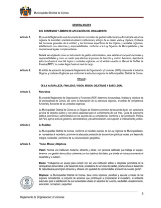 Municipalidad Distrital de Comas
5
Reglamento de Organización y Funciones
GENERALIDADES
DEL CONTENIDO Y ÁMBITO DE APLICACIÓN DEL REGLAMENTO
Artículo 1. El presente Reglamento es el documento técnico normativo de gestión institucional que formaliza la estructura
orgánica de la entidad, orientada al esfuerzo institucional y al logro de su misión, visión y objetivos. Contiene
las funciones generales de la entidad, y las funciones específicas de los órganos y unidades orgánicas,
estableciendo sus relaciones y responsabilidades, conforme a la Ley Orgánica de Municipalidades y las
disposiciones legales complementarias.
Deberá ser empleado como un instrumento de gestión administrativa, para establecer campos funcionales y
responsabilidades y como un medio para efectuar el proceso de dirección y control. Asimismo, describe la
estructura hasta el nivel del órgano o unidades orgánicas, en tal sentido supedita al Manual de Perfiles de
Puestos (MPP), los cuales llegan hasta el nivel de cargo.
Artículo 2. El ámbito de aplicación del presente Reglamento de Organización y Funciones (ROF) comprende a todos los
Órganos y Unidades Orgánicas que conforman la estructura orgánica de la Municipalidad Distrital de Comas.
TÍTULO I
DE LA NATURALEZA, FINALIDAD, VISION, MISION, OBJETIVOS Y BASE LEGAL
Artículo 3. Naturaleza.
El presente Reglamento de Organización y Funciones (ROF) determina la naturaleza, finalidad y objetivos de
la Municipalidad de Comas, así como la descripción de su estructura orgánica, el ámbito de competencia
funcional y funciones de las unidades orgánicas.
La Municipalidad Distrital de Comas es un Órgano de Gobierno promotor del desarrollo local, con personería
jurídica de derecho público y con plena capacidad para el cumplimiento de sus fines. Goza de autonomía
política, económica y administrativa en los asuntos de su competencia. Conforme a la Constitución Política
del Perú, ejerce actos de gobierno, administrativos y de administración, con sujeción al ordenamiento jurídico.
Artículo 4. La finalidad.
La Municipalidad Distrital de Comas, conforme al mandato expreso de la Ley Orgánica de Municipalidades,
es representar al vecindario, promover la adecuada prestación de los servicios públicos locales y el desarrollo
integral, sostenible y armónico de su circunscripción geográfica.
Artículo 5. Visión, Misión y Objetivos
Visión: “Somos una institución moderna, eficiente y eficaz, con personal calificado que trabaja en equipo,
tenemos una gestión democrática coherente con los objetivos distritales, que brinda servicios promoviendo el
desarrollo y la cultura”.
Misión: "Trabajamos en equipo para cumplir con ser una institución sólida e integrada, promotora de la
participación democrática y del desarrollo local, prestadora de servicios de calidad, promovemos el desarrollo
de capacidades para lograr eficiencia y eficacia con igualdad de oportunidades al interior de nuestra gente".
Objetivos: La Municipalidad Distrital de Comas, tiene como objetivos, planificar y ejecutar a través de los
órganos competentes, el conjunto de acciones que contribuyan a proporcionar al ciudadano, el ambiente
adecuado para la satisfacción de sus necesidades vitales en aspectos de vivienda, salubridad, abastecimiento,
educación, recreación y seguridad.
 