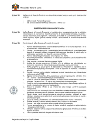 Municipalidad Distrital de Comas
50
Reglamento de Organización y Funciones
Artículo 102. La Gerencia de Desarrollo Económico para el cumplimiento de sus funciones cuenta con la siguiente unidad
orgánica:
- Sub Gerencia de Promoción Empresarial
- Sub. Gerencia de Gestión del Riesgo de Desastres y Defensa Civil
SUB GERENCIA DE PROMOCIÓN EMPRESARIAL
Artículo 103. La Sub Gerencia de Promoción Empresarial, es la unidad orgánica encargada de desarrollar las actividades
relacionadas con la promoción del desarrollo empresarial, de las actividades comerciales, industriales y
servicios profesionales, de su regulación, y formalización, en el ámbito de su competencia, dentro del marco
de los dispositivos legales aplicables; depende funcional y jerárquicamente de la Gerencia de Desarrollo
Económico.
Artículo 104. Son funciones de la Sub Gerencia de Promoción Empresarial:
1. Promover el desarrollo económico sostenible del distrito en función de los recursos disponibles y de las
necesidades de la actividad empresarial.
2. Coordinar acciones de promoción e implementación de acuerdos estratégicos con entidades para el
desarrollo de la inversión pública y privada en el Distrito y proponer alternativas de solución sobre los
problemas que se presentan en el desarrollo económico del Distrito.
3. Promover el desarrollo y la formalización de las empresas en el Distrito.
4. Resolver los procedimientos administrativos en materia de su competencia y el recurso administrativo
de reconsideración.
5. Crear, organizar y mantener el directorio empresarial Distrital.
6. Identificar los recursos existentes en el Distrito, a fin de establecer sus potencialidades para
promocionar, especialmente, el desarrollo de los sectores de bajos recursos económicos.
7. Diseñar, programar y ejecutar planes de capacitación que fortalezcan las capacidades de los
empresarios de las pequeñas y microempresas a través de la provisión de información y transferencia
tecnológica.
8. Coordinar y promover con las entidades financieras el acceso al financiamiento para el desarrollo y el
fortalecimiento de las MYPES.
9. Organizar eventos empresariales, ferias, exposiciones, rueda de negocios y otras actividades afines
para promover y desarrollar las MYPES y la actividad artesanal.
10. Expedir las licencias de apertura y funcionamiento, así como el cese de establecimientos comerciales,
industriales y de servicios, con y sin fines de lucro, conforme a la normatividad vigente.
11. Expedir las autorizaciones para espectáculos públicos no deportivos con fines culturales y artísticos, de
acuerdo a lo establecido en las normas legales vigentes.
12. Resolver las solicitudes referidas al uso comercial del retiro municipal y emitir la autorización
correspondiente.
13. Emitir autorización para uso de la vía pública para desarrollar actividades comerciales a organizaciones
debidamente reconocidas (venta de emolientes, diarios, revistas, lustradores de calzado y otros).
14. Tramitar, ejecutar y emitir las autorizaciones de colocación de anuncios y publicidad, de manera
individual o conjuntamente con la licencia de funcionamiento, y de paneles monumentales de acuerdo a
la normatividad vigente.
15. Ejecutar las normas y procedimientos para la formalización del comercio informal y ambulatorio.
16. Promover, fiscalizar y supervisar el ahorro asociativo para la formalización del comercio.
17. Promover y velar por el cumplimiento de las normas en defensa del consumidor.
18. Promover la competitividad en los mercados de abastos; a través de capacitaciones, asistencia técnica
y otros, para su modernización.
19. Autorizar la realización de ferias y exposiciones artesanales, agropecuarias, alimentarias en las áreas
reguladas del Distrito.
20. Elaborar y mantener actualizado el registro del comercio formal
 