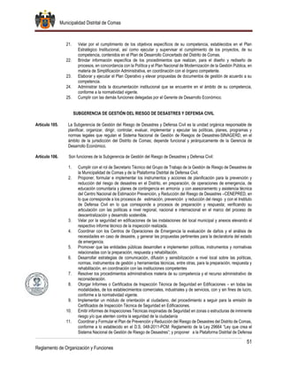 Municipalidad Distrital de Comas
51
Reglamento de Organización y Funciones
21. Velar por el cumplimiento de los objetivos específicos de su competencia, establecidos en el Plan
Estratégico Institucional, así como ejecutar y supervisar el cumplimiento de los proyectos, de su
competencia, contenidos en el Plan de Desarrollo Concertado del Distrito de Comas.
22. Brindar información específica de los procedimientos que realizan, para el diseño y rediseño de
procesos, en concordancia con la Política y el Plan Nacional de Modernización de la Gestión Pública, en
materia de Simplificación Administrativa, en coordinación con el órgano competente.
23. Elaborar y ejecutar el Plan Operativo y elevar propuestas de documentos de gestión de acuerdo a su
competencia.
24. Administrar toda la documentación institucional que se encuentre en el ámbito de su competencia,
conforme a la normatividad vigente.
25. Cumplir con las demás funciones delegadas por el Gerente de Desarrollo Económico.
SUBGERENCIA DE GESTIÓN DEL RIESGO DE DESASTRES Y DEFENSA CIVIL
Artículo 105. La Subgerencia de Gestión del Riesgo de Desastres y Defensa Civil es la unidad orgánica responsable de
planificar, organizar, dirigir, controlar, evaluar, implementar y ejecutar las políticas, planes, programas y
normas legales que regulan el Sistema Nacional de Gestión de Riesgos de Desastres-SINAGERD, en el
ámbito de la jurisdicción del Distrito de Comas; depende funcional y jerárquicamente de la Gerencia de
Desarrollo Económico.
Artículo 106. Son funciones de la Subgerencia de Gestión del Riesgo de Desastres y Defensa Civil:
1. Cumplir con el rol de Secretario Técnico del Grupo de Trabajo de la Gestión de Riesgo de Desastres de
la Municipalidad de Comas y de la Plataforma Distrital de Defensa Civil.
2. Proponer, formular e implementar los instrumentos y acciones de planificación para la prevención y
reducción del riesgo de desastres en el Distrito, en preparación, de operaciones de emergencia, de
educación comunitaria y planes de contingencia en armonía y con asesoramiento y asistencia técnica
del Centro Nacional de Estimación Prevención, y Reducción del Riesgo de Desastres –CENEPRED, en
lo que corresponde a los procesos de estimación, prevención y reducción del riesgo y con el Instituto
de Defensa Civil en lo que corresponde a procesos de preparación y respuesta; verificando su
articulación con las políticas a nivel regional, nacional e internacional en el marco del proceso de
descentralización y desarrollo sostenible.
3. Velar por la seguridad en edificaciones de las instalaciones del local municipal y anexos elevando el
respectivo informe técnico de la inspección realizada.
4. Coordinar con los Centros de Operaciones de Emergencia la evaluación de daños y el análisis de
necesidades en caso de desastre, y generar las propuestas pertinentes para la declaratoria del estado
de emergencia.
5. Promover que las entidades públicas desarrollen e implementen políticas, instrumentos y normativas
relacionadas con la preparación, respuesta y rehabilitación.
6. Desarrollar estrategias de comunicación, difusión y sensibilización a nivel local sobre las políticas,
normas, instrumentos de gestión y herramientas técnicas, entre otras, para la preparación, respuesta y
rehabilitación, en coordinación con las instituciones competentes
7. Resolver los procedimientos administrativos materia de su competencia y el recurso administrativo de
reconsideración.
8. Otorgar Informes o Certificados de Inspección Técnica de Seguridad en Edificaciones – en todas las
modalidades, de los establecimientos comerciales, industriales y de servicios, con y sin fines de lucro,
conforme a la normatividad vigente.
9. Implementar un módulo de orientación al ciudadano, del procedimiento a seguir para la emisión de
Certificados de Inspección Técnica de Seguridad en Edificaciones.
10. Emitir informes de Inspecciones Técnicas inopinadas de Seguridad en zonas o estructuras de inminente
riesgo y/o que atenten contra la seguridad de la ciudadanía
11. Coordinar y Formular el Plan de Prevención y Reducción del Riesgo de Desastres del Distrito de Comas,
conforme a lo establecido en el D.S. 048-2011-PCM: Reglamento de la Ley 29664 “Ley que crea el
Sistema Nacional de Gestión de Riesgo de Desastres”; y proponer a la Plataforma Distrital de Defensa
 