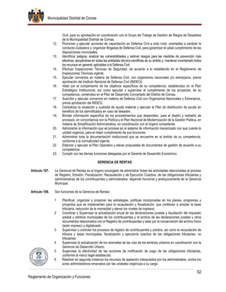Municipalidad Distrital de Comas
52
Reglamento de Organización y Funciones
Civil, para su aprobación en coordinación con el Grupo de Trabajo de Gestión de Riegos de Desastres
de la Municipalidad Distrital de Comas.
12. Promover y ejecutar acciones de capacitación en Defensa Civil a todo nivel, orientadas a cambiar la
conducta ciudadana y; organizar Brigadas de Defensa Civil, para garantizar el cabal cumplimiento de las
disposiciones municipales.
13. Identificar peligros, analizar las vulnerabilidades y estimar riesgos para las medidas de prevención más
efectivas, apoyándose en todas las entidades técnico-científicas de su ámbito y, mantener inventariado todos
los recursos en general, aplicables a la Defensa Civil.
14. Efectuar Inspecciones Técnicas de Seguridad, de acuerdo a lo establecido en el Reglamento de
Inspecciones Técnicas vigente.
15. Ejecutar convenios en materia de Defensa Civil, con organismos nacionales y/o extranjeros, previa
aprobación del Instituto Nacional de Defensa Civil (INDECI).
16. Velar por el cumplimiento de los objetivos específicos de su competencia, establecidos en el Plan
Estratégico Institucional, así como ejecutar y supervisar el cumplimiento de los proyectos, de su
competencia, contenidos en el Plan de Desarrollo Concertado del Distrito de Comas.
17. Suscribir y ejecutar convenios en materia de Defensa Civil con Organismos Nacionales o Extranjeros,
previa aprobación del INDECI.
18. Centralizar la recepción y custodia de ayuda material y ejecutar el Plan de distribución de ayuda en
beneficio de los damnificados en caso de desastre.
19. Brindar información específica de los procedimientos que desarrollan, para el diseño y rediseño de
procesos, en concordancia con la Política y el Plan Nacional de Modernización de la Gestión Pública, en
materia de Simplificación Administrativa, en coordinación con el órgano competente.
20. Administrar la información que se procese en el sistema de información mecanizado con que cuente la
unidad orgánica, para el mejor cumplimiento de sus funciones.
21. Administrar toda la documentación institucional que se encuentre en el ámbito de su competencia,
conforme a la normatividad vigente.
22. Elaborar y ejecutar el Plan Operativo y elevar propuestas de documentos de gestión de acuerdo a su
competencia.
23. Cumplir con las demás funciones delegadas por el Gerente de Desarrollo Económico.
GERENCIA DE RENTAS
Artículo 107. La Gerencia de Rentas es el órgano encargado de administrar todas las actividades relacionadas al proceso
de Registro, Emisión, Fiscalización, Recaudación y de Ejecución Coactiva, de las obligaciones tributarias y
administrativas de los contribuyentes y administrados; depende funcional y jerárquicamente de la Gerencia
Municipal.
Artículo 108. Son funciones de la Gerencia de Rentas:
1 Planificar, organizar y proponer las estrategias, políticas incorporadas en los planes, programas y
proyectos que se implementen para la recaudación y fiscalización, que conlleven a ampliar la base
tributaria, reducción de la morosidad y elevar los niveles de ingresos
2 Coordinar y Supervisar la actualización anual de las declaraciones juradas y liquidación del impuesto
predial y arbitrios municipales de los contribuyentes y el archivo de las declaraciones juradas y otros
documentos relacionados con el Registro de contribuyentes y velar por la conservación del archivo físico
(texto impreso) y digitalizado.
3 Supervisar y controlar los procesos de registro de contribuyentes y predios, así como la recaudación de
tributos y tasas municipales, fiscalización y ejecutoría coactiva de las obligaciones tributarias- no
tributarias.
4 Supervisar la actualización de los aranceles de las vías de los terrenos urbanos en coordinación con la
Gerencia de Desarrollo Urbano.
5 Supervisar la efectividad de las acciones de notificación de pago de las obligaciones tributarias,
conforme al marco legal establecido.
6 Resolver en segunda instancia los recursos de apelación interpuestos por los administrados, contra los
actos administrativos emanados por las unidades orgánicas a su cargo.
 