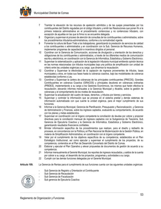 Municipalidad Distrital de Comas
53
Reglamento de Organización y Funciones
7 Tramitar la elevación de los recursos de apelación admitidos y de las quejas presentadas por los
contribuyentes del Distrito reguladas por el código tributario y emitir las Resoluciones que ponen fin a la
primera instancia administrativa en el procedimiento contencioso y no contencioso tributario, con
excepción de aquellas en las que la firma no se encuentre delegada.
8 Organizar y supervisar el proceso de atención de consultas de los contribuyentes o administrados, sobre
los procedimientos tributarios-administrativos, conforme a la normatividad vigente.
9 Fomentar la cultura del Buen Trato a los trabajadores, garantizando la prestación de servicios de calidad
a los contribuyentes o administrados y en coordinación con la Sub. Gerencia de Recursos Humanos,
implementar programas de capacitación e incentivos dirigidos al personal.
10 Coordinar con la Gerencia de Comunicación, acciones de divulgación y orientación de los derechos y
obligaciones de los contribuyentes o administrados, a través de los diferentes medios de comunicación
escrita y electrónica, en coordinación con la Gerencia de Informática, Estadística y Gobierno Electrónico.
11 Supervisar la sistematización y aplicación de la legislación tributaria municipal emitiendo opinión técnica
en las normas relacionadas con tributos municipales bajo una política de simplificación con unidad de
criterio entre las unidades orgánicas a su cargo, que dinamice la recaudación.
12 Coordinar y Supervisar la efectividad de la captación de ingresos provenientes de tributos, tasas
municipales y otros, en todas sus fases hasta la cobranza coactiva, bajo las modalidades de cobranza
establecidas conforme a Ley.
13 Coordinar y Supervisar la cartera de cobranzas de los principales contribuyentes (PRICOS), Grandes
Contribuyentes en cobranza Coactiva (GRACOS) y principales deudores en cobranzas ordinarias
(PRIDES), implementando a su cargo a los Gestores Económicos, los mismos que harán efectiva la
recaudación; elevando informes mensuales a la Gerencia Municipal y Alcaldía, sobre la gestión de
cobranzas y el comportamiento de los niveles de recaudación.
14 Supervisar la actualización del cuadro de tasas, derechos, y tributos por bienes y servicios.
15 Supervisar y controlar la información que se procese en el sistema predial y demás sistemas de
información automatizada con que cuente la unidad orgánica, para el mejor cumplimiento de sus
funciones.
16 Informar a la Gerencia Municipal, Gerencia de Planificación, Presupuesto y Racionalización, y Gerencia
de Administración y Finanzas, sobre los ingresos captados, evaluando su comportamiento, de acuerdo
con los planes y metas establecidos.
17 Supervisar en coordinación con el órgano competente la conciliación de deudas por cobrar y proponer
directivas para la conciliación mensual de ingresos captados con la Subgerencia de Tesorería, Sub
Gerencia de Ejecutoría Coactiva y la Gerencia de Informática, Estadística y Gobierno Electrónico,
garantizando resultados financieros confiables.
18 Brindar información específica de los procedimientos que realizan, para el diseño y rediseño de
procesos, en concordancia con la Política y el Plan Nacional de Modernización de la Gestión Pública, en
materia de Simplificación Administrativa, en coordinación con el órgano competente.
19 Velar por el cumplimiento de los objetivos específicos de su competencia, establecidos en el Plan
Estratégico Institucional, así como ejecutar y supervisar el cumplimiento de los proyectos, de su
competencia, contenidos en el Plan de Desarrollo Concertado del Distrito de Comas.
20 Elaborar y ejecutar el Plan Operativo y elevar propuestas de documentos de gestión de acuerdo a su
competencia.
21 Informar mensualmente al Gerente Municipal, los reportes de ingresos recaudados, y saldos de la cuenta
por cobrar a su cargo, el desarrollo de los proyectos, programas y actividades a su cargo.
22 Cumplir con las demás funciones delegadas por el Gerente Municipal.
Artículo 109. La Gerencia de Rentas para el cumplimiento de sus funciones cuenta con las siguientes unidades orgánicas:
- Sub Gerencia de Registro y Orientación al Contribuyente
- Sub Gerencia de Recaudación
- Sub Gerencia de Fiscalización
- Sub gerencia de Ejecutoría Coactiva
 