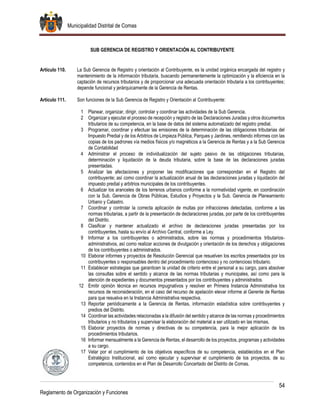 Municipalidad Distrital de Comas
54
Reglamento de Organización y Funciones
SUB GERENCIA DE REGISTRO Y ORIENTACIÓN AL CONTRIBUYENTE
Artículo 110. La Sub Gerencia de Registro y orientación al Contribuyente, es la unidad orgánica encargada del registro y
mantenimiento de la información tributaria, buscando permanentemente la optimización y la eficiencia en la
captación de recursos tributarios y de proporcionar una adecuada orientación tributaria a los contribuyentes;
depende funcional y jerárquicamente de la Gerencia de Rentas.
Artículo 111. Son funciones de la Sub Gerencia de Registro y Orientación al Contribuyente:
1 Planear, organizar, dirigir, controlar y coordinar las actividades de la Sub Gerencia.
2 Organizar y ejecutar el proceso de recepción y registro de las Declaraciones Juradas y otros documentos
tributarios de su competencia, en la base de datos del sistema automatizado del registro predial.
3 Programar, coordinar y efectuar las emisiones de la determinación de las obligaciones tributarias del
Impuesto Predial y de los Arbitrios de Limpieza Pública, Parques y Jardines, remitiendo informes con las
copias de los padrones vía medios físicos y/o magnéticos a la Gerencia de Rentas y a la Sub Gerencia
de Contabilidad
4 Administrar el proceso de individualización del sujeto pasivo de las obligaciones tributarias,
determinación y liquidación de la deuda tributaria, sobre la base de las declaraciones juradas
presentadas.
5 Analizar las afectaciones y proponer las modificaciones que correspondan en el Registro del
contribuyente; así como coordinar la actualización anual de las declaraciones juradas y liquidación del
impuesto predial y arbitrios municipales de los contribuyentes.
6 Actualizar los aranceles de los terrenos urbanos conforme a la normatividad vigente, en coordinación
con la Sub. Gerencia de Obras Públicas, Estudios y Proyectos y la Sub. Gerencia de Planeamiento
Urbano y Catastro.
7 Coordinar y controlar la correcta aplicación de multas por infracciones detectadas, conforme a las
normas tributarias, a partir de la presentación de declaraciones juradas, por parte de los contribuyentes
del Distrito.
8 Clasificar y mantener actualizado el archivo de declaraciones juradas presentadas por los
contribuyentes, hasta su envío al Archivo Central, conforme a Ley.
9 Informar a los contribuyentes o administrados, sobre las normas y procedimientos tributarios-
administrativos, así como realizar acciones de divulgación y orientación de los derechos y obligaciones
de los contribuyentes o administrados.
10 Elaborar informes y proyectos de Resolución Gerencial que resuelven los escritos presentados por los
contribuyentes o responsables dentro del procedimiento contencioso y no contencioso tributario.
11 Establecer estrategias que garanticen la unidad de criterio entre el personal a su cargo, para absolver
las consultas sobre el sentido y alcance de las normas tributarias y municipales, así como para la
atención de expedientes y documentos presentados por los contribuyentes y administrados.
12 Emitir opinión técnica en recursos impugnativos y resolver en Primera Instancia Administrativa los
recursos de reconsideración, en el caso del recurso de apelación elevar informe al Gerente de Rentas
para que resuelva en la Instancia Administrativa respectiva.
13 Reportar periódicamente a la Gerencia de Rentas, información estadística sobre contribuyentes y
predios del Distrito.
14 Coordinar las actividades relacionadas a la difusión del sentido y alcance de las normas y procedimientos
tributarios y no tributarios y supervisar la elaboración del material a ser utilizado en las mismas.
15 Elaborar proyectos de normas y directivas de su competencia, para la mejor aplicación de los
procedimientos tributarios.
16 Informar mensualmente a la Gerencia de Rentas, el desarrollo de los proyectos, programas y actividades
a su cargo.
17 Velar por el cumplimiento de los objetivos específicos de su competencia, establecidos en el Plan
Estratégico Institucional, así como ejecutar y supervisar el cumplimiento de los proyectos, de su
competencia, contenidos en el Plan de Desarrollo Concertado del Distrito de Comas.
 