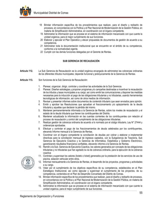Municipalidad Distrital de Comas
55
Reglamento de Organización y Funciones
18 Brindar información específica de los procedimientos que realizan, para el diseño y rediseño de
procesos, en concordancia con la Política y el Plan Nacional de Modernización de la Gestión Pública, en
materia de Simplificación Administrativa, en coordinación con el órgano competente.
19 Administrar la información que se procese en el sistema de información mecanizado con que cuente la
unidad orgánica, para el mejor cumplimiento de sus funciones.
20 Elaborar y ejecutar el Plan Operativo y elevar propuestas de documentos de gestión de acuerdo a su
competencia.
21 Administrar toda la documentación institucional que se encuentre en el ámbito de su competencia,
conforme a la normatividad vigente.
22 Cumplir con las demás funciones delegadas por el Gerente de Rentas.
SUB GERENCIA DE RECAUDACIÓN
Artículo 112. La Sub Gerencia de Recaudación es la unidad orgánica encargada de administrar las cobranzas ordinarias
de los diferentes tributos municipales; depende funcional y jerárquicamente de la Gerencia de Rentas.
Artículo 113. Son funciones de la Sub Gerencia de Recaudación:
1. Planear, organizar, dirigir, controlar y coordinar las actividades de la Sub Gerencia.
2. Planear, Diseñar estrategias y proponer programas y/o campañas destinadas a incentivar la recaudación
de los tributos y tasas municipales a su cargo; así como emitir las comunicaciones y disponer las medidas
necesarias para la inducción al pago de las obligaciones tributarias y no tributarias, usando herramientas
tecnológicas de información, así como de otros medios de información.
3. Revisar y presentar informes sobre documentos de contenido tributario que sean enviados para opinión.
4. Emitir y aprobar las Resoluciones que aprueban el fraccionamiento y/o aplazamiento de la deuda
tributaria y aquellas que declaran la pérdida del mismo.
5. Mantener permanentemente informada a la Gerencia de Rentas, sobre los niveles de recaudación y el
estado de la deuda tributaria que tienen los contribuyentes del Distrito.
6. Mantener actualizada la información en las cuentas corrientes de los contribuyentes con relación al
proceso de recaudación y control del cumplimiento de las obligaciones tributarias.
7. Realizar gestión de cobranza ordinaria de acuerdo a lo normado por el código tributario, Ley N° 27444 y
ordenanzas aprobadas.
8. Efectuar y controlar el pago de los fraccionamientos de deuda celebrados por los contribuyentes,
elevando Informe mensual a la Gerencia de Rentas.
9. Coordinar con el órgano competente la conciliación de deudas por cobrar y elaborar e implementar
directivas para la conciliación mensual de ingresos captados, con la Subgerencia de Tesorería, Sub
Gerencia de Ejecutoría Coactiva y la Gerencia de Informática, Estadística y Gobierno Electrónico,
garantizando resultados financieros confiables, elevando informe a la Gerencia de Rentas.
10. Remitir a la Sub. Gerencia de Ejecutoria Coactiva, los valores generados por concepto de las obligaciones
tributarias y no tributarias que han agotado la vía de cobranza ordinaria, para la ejecución de la cobranza
coactiva
11. Controlar y supervisar los valores (boleto o ticket) generados por la prestación de los servicios de uso de
piscina, estación vehicular entre otros.
12. Informar mensualmente a la Gerencia de Rentas, el desarrollo de los proyectos, programas y actividades
a su cargo.
13. Velar por el cumplimiento de los objetivos específicos de su competencia, establecidos en el Plan
Estratégico Institucional, así como ejecutar y supervisar el cumplimiento de los proyectos, de su
competencia, contenidos en el Plan de Desarrollo Concertado del Distrito de Comas.
14. Brindar información específica de los procedimientos que realizan, para el diseño y rediseño de procesos,
en concordancia con la Política y el Plan Nacional de Modernización de la Gestión Pública, en materia de
Simplificación Administrativa, en coordinación con el órgano competente.
15. Administrar la información que se procese en el sistema de información mecanizado con que cuente la
unidad orgánica, para el mejor cumplimiento de sus funciones.
 