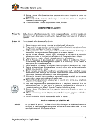 Municipalidad Distrital de Comas
56
Reglamento de Organización y Funciones
16. Elaborar y ejecutar el Plan Operativo y elevar propuestas de documentos de gestión de acuerdo a su
competencia.
17. Administrar toda la documentación institucional que se encuentre en el ámbito de su competencia,
conforme a la normatividad vigente.
18. Cumplir con las demás funciones delegadas por el Gerente de Rentas.
SUB GERENCIA DE FISCALIZACIÓN
Artículo 114. La Sub Gerencia de Fiscalización es la unidad orgánica encargada de fiscalizar y controlar la veracidad de la
información tributaria declarada por los contribuyentes; depende funcional y jerárquicamente de la Gerencia
de Rentas.
Artículo 115. Son funciones de la Sub Gerencia de Fiscalización:
1. Planear, organizar, dirigir, controlar y coordinar las actividades de la Sub Gerencia.
2. Programar, dirigir, ejecutar, coordinar y controlar las actividades de fiscalización destinadas a verificar el
cumplimiento de las obligaciones tributarias municipales.
3. Verificar y controlar en forma selectiva y segmentada la veracidad de la información declarada por los
administrados en el registro de contribuyentes y predios de la Gerencia de Rentas.
4. Efectuar acciones orientadas a detectar omisos, subvaluadores e infractores de las obligaciones
tributarias municipales, en coordinación con la Subgerencia de Planeamiento Urbano y Catastro.
5. Aprobar los valores y papeles de trabajo producto de las acciones de fiscalización.
6. Emitir la Resoluciones de Determinación de la obligación tributaria de contribuyentes Omisos y
Subvaluadores y remitir los valores generados producto de la fiscalización, a la Sub. Gerencia de
Recaudación, para su cobranza respectiva.
7. Revisar y presentar informes sobre documentos de contenido tributario que sean enviados para opinión.
8. Reportar periódicamente a la Gerencia de Rentas información informe sobre valorizaciones de predios
producto de subvaluaciones u omisos.
9. Brindar información específica de los procedimientos que realizan, para el diseño y rediseño de procesos,
en concordancia con la Política y el Plan Nacional de Modernización de la Gestión Pública, en materia de
Simplificación Administrativa, en coordinación con el órgano competente.
10. Administrar la información que se procese en el sistema de información mecanizado con que cuente la
unidad orgánica, para el mejor cumplimiento de sus funciones.
11. Administrar toda la documentación institucional que se encuentre en el ámbito de su competencia,
conforme a la normatividad vigente.
12. Velar por el cumplimiento de los objetivos específicos de su competencia, establecidos en el Plan
Estratégico Institucional, así como ejecutar y supervisar el cumplimiento de los proyectos, de su
competencia, contenidos en el Plan de Desarrollo Concertado del Distrito de Comas.
13. Elaborar y ejecutar el Plan Operativo y elevar propuestas de documentos de gestión de acuerdo a su
competencia.
14. Informar mensualmente al Gerente de Rentas, el desarrollo de los proyectos, programas y actividades a
su cargo.
15. Cumplir con las demás funciones delegadas por el Gerente de Rentas.
SUB GERENCIA DE EJECUTORÍA COACTIVA
Artículo 117. La Sub Gerencia de Ejecutoría Coactiva es la unidad orgánica encargada del procedimiento coercitivo de
la cobranza de adeudos tributarios y administrativos, así como de las obligaciones de hacer y no hacer;
depende jerárquicamente de la Gerencia de Rentas.
 