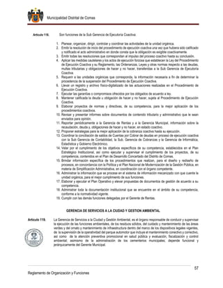 Municipalidad Distrital de Comas
57
Reglamento de Organización y Funciones
Artículo 118. Son funciones de la Sub Gerencia de Ejecutoría Coactiva:
1. Planear, organizar, dirigir, controlar y coordinar las actividades de la unidad orgánica.
2. Emitir la resolución de inicio del procedimiento de ejecución coactiva una vez que hubiera sido calificado
y notificado el acto administrativo en donde consta que la obligación es exigible coactivamente.
3. Emitir todas las resoluciones que correspondan al impulso del proceso coactivo hasta su conclusión.
4. Aplicar las medidas cautelares y los actos de ejecución forzosa que establecen la Ley del Procedimiento
de Ejecución Coactiva y su Reglamento, las Ordenanzas, Leyes y otras normas respecto a las deudas,
multas tributarias y obligaciones de hacer y no hacer, transferidas a la Sub Gerencia de Ejecutoría
Coactiva.
5. Requerir a las unidades orgánicas que corresponda, la información necesaria a fin de determinar la
procedencia de la suspensión del Procedimiento de Ejecución Coactiva.
6. Llevar un registro y archivo físico-digitalizado de las actuaciones realizadas en el Procedimiento de
Ejecución Coactiva.
7. Ejecutar las garantías o compromisos ofrecidos por los obligados de acuerdo a ley.
8. Mantener calificada la deuda u obligación de hacer y no hacer, sujeta al Procedimiento de Ejecución
Coactiva.
9. Elaborar proyectos de normas y directivas, de su competencia, para la mejor aplicación de los
procedimientos coactivos.
10. Revisar y presentar informes sobre documentos de contenido tributario y administrativo que le sean
enviados para opinión.
11. Reportar periódicamente a la Gerencia de Rentas y a la Gerencia Municipal, información sobre la
recaudación, deuda y, obligaciones de hacer y no hacer, en estado coactivo.
12. Proponer estrategias para la mejor aplicación de la cobranza coactiva hasta su ejecución.
13. Coordinar la conciliación de saldos de Cuentas por Cobrar de deudas en proceso de ejecución coactiva
con la Sub Gerencia de Contabilidad, la Sub. Gerencia de Cobranzas y la Gerencia de Informática,
Estadística y Gobierno Electrónico.
14. Velar por el cumplimiento de los objetivos específicos de su competencia, establecidos en el Plan
Estratégico Institucional, así como ejecutar y supervisar el cumplimiento de los proyectos, de su
competencia, contenidos en el Plan de Desarrollo Concertado del Distrito de Comas.
15. Brindar información específica de los procedimientos que realizan, para el diseño y rediseño de
procesos, en concordancia con la Política y el Plan Nacional de Modernización de la Gestión Pública, en
materia de Simplificación Administrativa, en coordinación con el órgano competente.
16. Administrar la información que se procese en el sistema de información mecanizado con que cuente la
unidad orgánica, para el mejor cumplimiento de sus funciones.
17. Elaborar y ejecutar el Plan Operativo y elevar propuestas de documentos de gestión de acuerdo a su
competencia.
18. Administrar toda la documentación institucional que se encuentre en el ámbito de su competencia,
conforme a la normatividad vigente.
19. Cumplir con las demás funciones delegadas por el Gerente de Rentas.
GERENCIA DE SERVICIOS A LA CIUDAD Y GESTION AMBIENTAL
Artículo 119. La Gerencia de Servicios a la Ciudad y Gestión Ambiental, es el órgano responsable de conducir y supervisar
la ejecución de las funciones ambientales, de los residuos sólidos, del cuidado y mantenimiento de las áreas
verdes y del ornato y mantenimiento de infraestructura dentro del marco de los dispositivos legales vigentes,
de la supervisión de la operatividad del parque automotor que incluye el mantenimiento conectivo y correctivo,
así como de la atención preventiva promocional en salud pública y evaluación, fiscalización y control
ambiental; asimismo de la administración de los cementerios municipales; depende funcional y
jerárquicamente del Gerente Municipal.
 