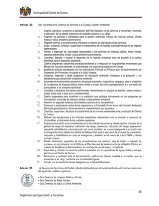 Municipalidad Distrital de Comas
58
Reglamento de Organización y Funciones
Artículo 120. Son funciones de la Gerencia de Servicios a la Ciudad y Gestión Ambiental:
1. Diseñar, planificar y proponer la aprobación del Plan Operativo de la Gerencia y monitorear y controlar
la ejecución de los planes operativos de unidades orgánica a su cargo.
2. Proponer las políticas y estrategias para la gestión ambiental, manejo de residuos sólidos, Ornato
Público y salud preventiva promocional.
3. Proponer normas y procedimientos orientados a mejorar las actividades de la Gerencia.
4. Dirigir, coordinar, controlar y supervisar el cumplimiento de las normas y procedimientos en los órganos
dependientes.
5. Normar y organizar las actividades relacionadas a los servicios de limpieza pública, áreas verdes,
estudios ambientales, ornato y salud preventiva promocional.
6. Coordinar, ejecutar y evaluar el desarrollo de la Agenda Ambiental local de acuerdo a la política
ambiental para el desarrollo sostenible.
7. Diseñar programas y desarrollar proyectos tendientes a la mitigación de los problemas ambientales que
afectan los recursos naturales, la biodiversidad y la salud de la población de Comas.
8. Establecer alianzas estratégicas con las Instituciones Públicas y/o Privadas para la implementación de
Programas y/o Proyectos vinculados a la Salud Integral.
9. Gestionar, organizar y dirigir programas de educación ambiental orientados a la población y los
trabajadores para desarrollar ciudadanía ambiental.
10. Garantizar el mantenimiento preventivo, del parque automotor, maquinarias y equipos, para la prestación
de los servicios de limpieza pública, áreas verdes y ornato, así como la programación y el suministro de
combustibles a las unidades operativas.
11. Custodiar y almacenar los bienes patrimoniales: herramientas y/o equipos de barrido y áreas verdes y
ornato, entre otros y velar por su mantenimiento.
12. Diseñar propuestas para incentivar a la población que participa activamente en los programas de
minimización y reciclaje de residuos sólidos y mejoramiento ambiental.
13. Resolver en segunda instancia administrativa asuntos de su competencia.
14. Promover la participación activa de los organismos y la Sociedad Civil en torno a la Comisión Ambiental
Municipal garantizando su funcionamiento e implementando sus acuerdos.
15. Coordinar, supervisar y fiscalizar el cumplimiento de las normas ambientales en la jurisdicción del Distrito
de Comas.
16. Elaborar las liquidaciones y los informes estadísticos relacionados con la provisión y consumo de
combustibles y lubricantes de las unidades operativas.
17. Participar de acuerdo a sus competencias en la formulación de normas y planes para los procesos de la
gestión de riesgo de desastres: estimación del riesgo, prevención, reducción del riesgo, preparación
respuesta, rehabilitación y reconstrucción; así como coordinar .en lo que corresponde a su función con
los integrantes de la plataforma distrital de Defensa Civil para la ejecución de acciones de preparación,
respuesta y rehabilitación en caso de emergencia y desastre, en el marco de la Ley 29664 y demás
normas conexas.
18. Brindar información específica de los procedimientos que realizan, para el diseño y rediseño de
procesos, en concordancia con la Política y el Plan Nacional de Modernización de la Gestión Pública, en
materia de Simplificación Administrativa, en coordinación con el órgano competente.
19. Supervisar y controlar los servicios públicos prestados por los operadores de agua potable y energía
eléctrica en el Distrito de Comas.
20. Administrar y custodiar toda la documentación institucional, bienes muebles e inmuebles que se
encuentren a su cargo, conforme a la normatividad vigente.
21. Cumplir con las demás funciones delegadas por el Gerente Municipal.
Artículo 121. La Gerencia de Servicios a la Ciudad y Gestión Ambiental para el cumplimiento de sus funciones cuenta con
las siguientes unidades orgánicas:
 Sub Gerencia de Limpieza Pública y Ornato
 Sub Gerencia de Áreas Verdes.
 Sub Gerencia de Salud y Control Ambiental.
 