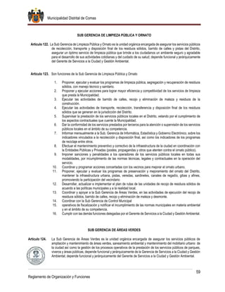 Municipalidad Distrital de Comas
59
Reglamento de Organización y Funciones
SUB GERENCIA DE LIMPIEZA PÚBLICA Y ORNATO
Artículo 122. La Sub Gerencia de Limpieza Pública y Ornato es la unidad orgánica encargada de asegurar los servicios públicos
de recolección, transporte y disposición final de los residuos sólidos, barrido de calles y pistas del Distrito,
asegurar un óptimo servicio de limpieza pública que brinde a los ciudadanos un ambiente seguro y agradable
para el desarrollo de sus actividades cotidianas y del cuidado de su salud; depende funcional y jerárquicamente
del Gerente de Servicios a la Ciudad y Gestión Ambiental.
Artículo 123. Son funciones de la Sub Gerencia de Limpieza Pública y Ornato
1. Proponer, ejecutar y evaluar los programas de limpieza pública, segregación y recuperación de residuos
sólidos, con manejo técnico y sanitario.
2. Proponer y ejecutar acciones para lograr mayor eficiencia y competitividad de los servicios de limpieza
que presta la Municipalidad.
3. Ejecutar las actividades de barrido de calles, recojo y eliminación de maleza y residuos de la
construcción.
4. Ejecutar las actividades de transporte, recolección, transferencia y disposición final de los residuos
sólidos que se generan en la jurisdicción del Distrito.
5. Supervisar la prestación de los servicios públicos locales en el Distrito, velando por el cumplimiento de
los aspectos contractuales que cuente la Municipalidad.
6. Dar la conformidad de los servicios prestados por terceros para la atención o supervisión de los servicios
públicos locales en el ámbito de su competencia.
7. Informar mensualmente a la Sub. Gerencia de Informática, Estadística y Gobierno Electrónico, sobre los
indicadores vinculados a la recolección y disposición final, así como los indicadores de los programas
de reciclaje entre otros.
8. Efectuar el mantenimiento preventivo y correctivo de la infraestructura de la ciudad en coordinación con
la Entidades Públicas y Privadas (postes, propagandas y otros que atenten contra el ornato público).
9. Imponer sanciones y penalidades a los operadores de los servicios públicos locales en todas sus
modalidades, por incumplimiento de las normas técnicas, legales y contractuales en la operación del
servicio.
10. Coordinar y programar acciones concertadas con los vecinos para mejorar el ornato urbano.
11. Proponer, ejecutar y evaluar los programas de preservación y mejoramiento del ornato del Distrito,
mantener la infraestructura urbana, pistas, veredas, sardineles, canales de regadío, gibas y afines,
promoviendo la participación del vecindario
12. Desarrollar, actualizar e implementar el plan de rutas de las unidades de recojo de residuos sólidos de
acuerdo a las políticas municipales y a la realidad local.
13. Coordinar y apoyar a la Sub Gerencia de Áreas Verdes, en las actividades de ejecución del recojo de
residuos sólidos, barrido de calles, recojo y eliminación de maleza y desmonte.
14. Coordinar con la Sub Gerencia de Control Municipal
15. operativos de fiscalización y notificar el incumplimiento de las normas municipales en materia ambiental
y en el ámbito de su competencia.
16. Cumplir con las demás funciones delegadas por el Gerente de Servicios a la Ciudad y Gestión Ambiental.
SUB GERENCIA DE ÁREAS VERDES
Artículo 124. La Sub Gerencia de Áreas Verdes es la unidad orgánica encargada de asegurar los servicios públicos de
ampliación y mantenimiento de áreas verdes, saneamiento ambiental y mantenimiento del mobiliario urbano de
la ciudad así como la gestión de los procesos operativos de la prestación de los servicios públicos de parques,
viveros y áreas públicas, depende funcional y jerárquicamente de la Gerencia de Servicios a la Ciudad y Gestión
Ambiental; depende funcional y jerárquicamente del Gerente de Servicios a la Ciudad y Gestión Ambiental.
 