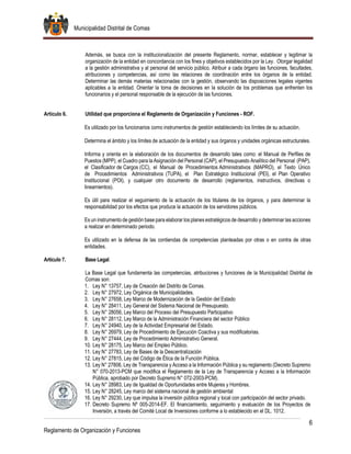 Municipalidad Distrital de Comas
6
Reglamento de Organización y Funciones
Además, se busca con la institucionalización del presente Reglamento, normar, establecer y legitimar la
organización de la entidad en concordancia con los fines y objetivos establecidos por la Ley. Otorgar legalidad
a la gestión administrativa y al personal del servicio público. Atribuir a cada órgano las funciones, facultades,
atribuciones y competencias, así como las relaciones de coordinación entre los órganos de la entidad.
Determinar las demás materias relacionadas con la gestión, observando las disposiciones legales vigentes
aplicables a la entidad. Orientar la toma de decisiones en la solución de los problemas que enfrenten los
funcionarios y el personal responsable de la ejecución de las funciones.
Artículo 6. Utilidad que proporciona el Reglamento de Organización y Funciones - ROF.
Es utilizado por los funcionarios como instrumentos de gestión estableciendo los límites de su actuación.
Determina el ámbito y los límites de actuación de la entidad y sus órganos y unidades orgánicas estructurales.
Informa y orienta en la elaboración de los documentos de desarrollo tales como: el Manual de Perfiles de
Puestos (MPP), el Cuadro para la Asignación del Personal (CAP), el Presupuesto Analítico del Personal (PAP),
el Clasificador de Cargos (CC), el Manual de Procedimientos Administrativos (MAPRO), el Texto Único
de Procedimientos Administrativos (TUPA), el Plan Estratégico Institucional (PEI), el Plan Operativo
Institucional (POI), y cualquier otro documento de desarrollo (reglamentos, instructivos, directivas o
lineamientos).
Es útil para realizar el seguimiento de la actuación de los titulares de los órganos, y para determinar la
responsabilidad por los efectos que produce la actuación de los servidores públicos.
Es un instrumento de gestión base para elaborar los planes estratégicos de desarrollo y determinar las acciones
a realizar en determinado periodo.
Es utilizado en la defensa de las contiendas de competencias planteadas por otras o en contra de otras
entidades.
Artículo 7. Base Legal.
La Base Legal que fundamenta las competencias, atribuciones y funciones de la Municipalidad Distrital de
Comas son:
1. Ley N° 13757, Ley de Creación del Distrito de Comas.
2. Ley N° 27972, Ley Orgánica de Municipalidades.
3. Ley N° 27658, Ley Marco de Modernización de la Gestión del Estado
4. Ley N° 28411, Ley General del Sistema Nacional de Presupuesto.
5. Ley N° 28056, Ley Marco del Proceso del Presupuesto Participativo
6. Ley N° 28112, Ley Marco de la Administración Financiera del sector Público
7. Ley N° 24940, Ley de la Actividad Empresarial del Estado.
8. Ley N° 26979, Ley de Procedimiento de Ejecución Coactiva y sus modificatorias.
9. Ley N° 27444, Ley de Procedimiento Administrativo General.
10. Ley N° 28175, Ley Marco del Empleo Público.
11. Ley N° 27783, Ley de Bases de la Descentralización
12. Ley N° 27815, Ley del Código de Ética de la Función Pública.
13. Ley N° 27806, Ley de Transparencia y Acceso a la Información Pública y su reglamento (Decreto Supremo
N° 070-2013-PCM que modifica el Reglamento de la Ley de Transparencia y Acceso a la Información
Pública, aprobado por Decreto Supremo N° 072-2003-PCM).
14. Ley N° 28983, Ley de Igualdad de Oportunidades entre Mujeres y Hombres.
15. Ley N° 28245, Ley marco del sistema nacional de gestión ambiental
16. Ley N° 29230, Ley que impulsa la inversión pública regional y local con participación del sector privado.
17. Decreto Supremo Nº 005-2014-EF. El financiamiento, seguimiento y evaluación de los Proyectos de
Inversión, a través del Comité Local de Inversiones conforme a lo establecido en el DL. 1012.
 