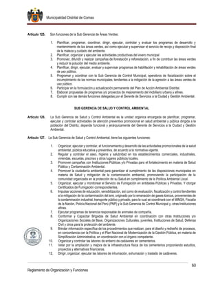 Municipalidad Distrital de Comas
60
Reglamento de Organización y Funciones
Artículo 125. Son funciones de la Sub Gerencia de Áreas Verdes:
1. Planificar, programar, coordinar, dirigir, ejecutar, controlar y evaluar los programas de desarrollo y
mantenimiento de las áreas verdes, así como ejecutar y supervisar el servicio de recojo y disposición final
de la maleza y cuidado del ambiente.
2. Planificar, organizar y ejecutar las actividades productivas del vivero municipal
3. Promover, difundir y realizar campañas de forestación y reforestación, a fin de contribuir las áreas verdes
y reducir la polución del medio ambiente.
4. Planificar, dirigir, ejecutar, evaluar y supervisar programas de habilitación y rehabilitación de áreas verdes
de uso público.
5. Programar y coordinar con la Sub Gerencia de Control Municipal, operativos de fiscalización sobre el
incumplimiento de las normas municipales, tendientes a la mitigación de la agresión a las áreas verdes de
uso público.
6. Participar en la formulación y actualización permanente del Plan de Acción Ambiental Distrital.
7. Elaborar propuestas de programas y/o proyectos de mejoramiento del mobiliario urbano y afines.
8. Cumplir con las demás funciones delegadas por el Gerente de Servicios a la Ciudad y Gestión Ambiental.
SUB GERENCIA DE SALUD Y CONTROL AMBIENTAL
Artículo 126. La Sub Gerencia de Salud y Control Ambiental es la unidad orgánica encargada de planificar, programar,
ejecutar y controlar actividades de atención preventiva promocional en salud ambiental y pública dirigida a la
población del Distrito; depende funcional y jerárquicamente del Gerente de Servicios a la Ciudad y Gestión
Ambiental.
Artículo 127. La Sub Gerencia de Salud y Control Ambiental, tiene las siguientes funciones:
1. Organizar, ejecutar y controlar, el funcionamiento y desarrollo de las actividades promocionales de la salud
ambiental, pública educativa y preventiva, de acuerdo a la normativa vigente.
2. Regular y controlar el aseo, higiene y salubridad en los establecimientos comerciales, industriales,
viviendas, escuelas, piscinas y otros lugares públicos locales.
3. Promover campañas con Instituciones Públicas y/o Privadas para el fortalecimiento en materia de Salud
Pública y Contaminación Ambiental.
4. Promover la ciudadanía ambiental para garantizar el cumplimiento de las disposiciones municipales en
materia de Salud y mitigación de la contaminación ambiental, promoviendo la participación de la
comunidad organizada en la protección de su Salud en cumplimiento de la Política Ambiental Local.
5. Organizar, ejecutar y monitorear el Servicio de Fumigación en entidades Públicas y Privadas. Y otorgar
Certificados de Fumigación correspondientes.
6. Impulsar acciones de educación, sensibilización, así como de evaluación, fiscalización y control tendientes
a la mitigación de la contaminación del aire, originado por la emanación de gases tóxicos, provenientes de
la contaminación industrial, transporte público y privado, para lo cual se coordinará con el MINSA, Fiscalía
de la Nación, Policía Nacional del Perú (PNP) y la Sub Gerencia de Control Municipal y, otras Instituciones
afines.
7. Ejecutar programas de tenencia responsable de animales de compañía.
8. Conformar y Capacitar Brigadas de Salud Ambiental en coordinación con otras Instituciones y/o
Organizaciones Sociales de Base, Organizaciones Culturales, juveniles, Instituciones de Salud, Defensa
Civil y otros para la protección del ambiente.
9. Brindar información específica de los procedimientos que realizan, para el diseño y rediseño de procesos,
en concordancia con la Política y el Plan Nacional de Modernización de la Gestión Pública, en materia de
Simplificación Administrativa, en coordinación con el órgano competente.
10. Organizar y controlar las labores de entierro de cadáveres en cementerios.
11. Velar por la ampliación y mejora de la infraestructura física de los cementerios proponiendo estudios,
proyectos y alternativas financieras.
12. Dirigir, organizar, ejecutar las labores de inhumación, exhumación y traslado de cadáveres.
 