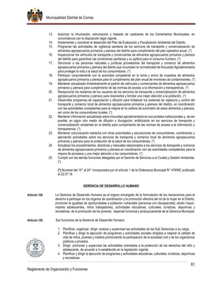 Municipalidad Distrital de Comas
61
Reglamento de Organización y Funciones
13. Autorizar la inhumación, exhumación y traslado de cadáveres de los Cementerios Municipales, en
concordancia con la disposición legal vigente.
14. Implementar y coordinar el desarrollo del Plan de Evaluación y Fiscalización Ambiental del Distrito.
15. Programar las actividades de vigilancia sanitaria de los servicios de transporte y comercialización de
alimentos agropecuarios primarios y piensos del distrito para cumplimiento del plan operativo anual. (*)
16. Inspeccionar los vehículos de transporte y comerciantes de alimentos agropecuarios primarios y piensos
del distrito para garantizar las condiciones sanitarias y su aptitud para el consumo humano. (*)
17. Sancionar a las personas naturales y jurídicas proveedoras del transporte y comercio de alimentos
agropecuarios primarios y piensos del distrito que incumplan la normatividad de Inocuidad Agroalimentaria
para proteger la vida y la salud de los consumidores. (*)
18. Participar conjuntamente con la autoridad competente en la toma y envío de muestras de alimentos
agropecuarios primarios y piensos para el cumplimiento del plan anual de monitoreo de contaminantes. (*)
19. Mantener actualizado trimestralmente el padrón de vehículos y comerciantes de alimentos agropecuarios
primarios y piensos para cumplimiento de las normas de acceso a la información y transparencia. (*)
20. Recepcionar los reclamos de los usuarios de los servicios de transporte y comercialización de alimentos
agropecuarios primarios y piensos para resolverlos y brindar una mejor atención a la población. (*)
21. Desarrollar programas de capacitación y difusión para fortalecer los sistemas de vigilancia y control del
transporte y comercio local de alimentos agropecuarios primarios y piensos del distrito, en coordinación
con las autoridades competentes para la mejora en la cadena de suministro de estos alimentos y piensos;
así como de los consumidores locales. (*)
22. Mantener información actualizada sobre inocuidad agroalimentaria en sus portales institucionales y, de ser
posible, en algún otro medio de difusión y divulgación; enfatizando en los servicios de transporte y
comercialización existentes en el distrito para cumplimiento de las normas de acceso a la información y
transparencia. (*)
23. Mantener comunicación estrecha con otras autoridades y asociaciones de consumidores, coordinando y
ejerciendo actividades sobre los servicios de transporte y comercio local de alimentos agropecuarios
primarios y piensos para la protección de la salud de los consumidores. (*)
24. Actualizar los procedimientos, directivas y manuales relacionados a los servicios de transporte y comercio
de alimentos agropecuarios primarios y piensos en coordinación con las autoridades competentes para la
mejora de procesos y una mejor atención a los consumidores. (*)
25. Cumplir con las demás funciones delegadas por el Gerente de Servicios a la Ciudad y Gestión Ambiental.
(*)
(*) Numeral del 15° al 24° incorporados por el artículo 1 de la Ordenanza Municipal N° 478/MC publicado
el 22.07.16
GERENCIA DE DESARROLLO HUMANO
Artículo 128. La Gerencia de Desarrollo Humano es el órgano encargado de la formulación de los mecanismos para el
derecho a participar en los órganos de coordinación y la promoción efectiva del rol de la mujer en el Distrito,
promover la igualdad de oportunidades a población vulnerable (personas con discapacidad, adulto mayor,
madres adolescentes, niños trabajadores), actividades educativas, culturales, turísticas, deportivas y
recreativas, de la promoción de los jóvenes; depende funcional y jerárquicamente de la Gerencia Municipal.
Artículo 129. Son funciones de la Gerencia de Desarrollo Humano:
1. Planificar, organizar, dirigir, evaluar y supervisar las actividades de las Sub Gerencias a su cargo.
2. Planificar y dirigir la ejecución de programas y actividades sociales dirigidos a mejorar la calidad de
vida de niños, jóvenes y madres promoviendo la participación de la sociedad civil y de los organismos
públicos y privados.
3. Dirigir, promover y supervisar las actividades orientadas a la protección de los derechos del niño y
adolescente, de acuerdo a lo establecido en la legislación vigente.
4. Planificar y dirigir la ejecución de programas y actividades educativas, culturales, turísticas, deportivas
y recreativas.
 