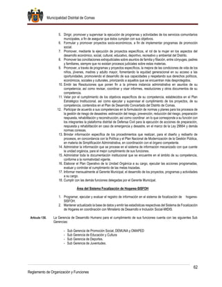 Municipalidad Distrital de Comas
62
Reglamento de Organización y Funciones
5. Dirigir, promover y supervisar la ejecución de programas y actividades de los servicios comunitarios
municipales, a fin de asegurar que éstos cumplan con sus objetivos.
6. Formular y promover proyectos socio-económicos, a fin de implementar programas de promoción
social.
7. Promover, mediante la ejecución de proyectos específicos, el rol de la mujer en los aspectos del
desarrollo económico, social, cultural, educativo, deportivo, recreativo y ambiental del Distrito.
8. Promover las conciliaciones extrajudiciales sobre asuntos de familia y filiación, entre cónyuges, padres
y familiares, siempre que no existan procesos judiciales sobre estas materias.
9. Promover, a través de programas y proyectos específicos, la mejora de las condiciones de vida de los
niños, jóvenes, madres y adulto mayor, fomentando la equidad generacional en su acceso a las
oportunidades, promoviendo el desarrollo de sus capacidades y respetando sus derechos políticos,
económicos, sociales y culturales, priorizando a aquellos que se encuentran más desprotegidos.
10. Emitir las Resoluciones que ponen fin a la primera instancia administrativa en asuntos de su
competencia; así como revisar, coordinar y visar informes, resoluciones y otros documentos de su
competencia.
11. Velar por el cumplimiento de los objetivos específicos de su competencia, establecidos en el Plan
Estratégico Institucional, así como ejecutar y supervisar el cumplimiento de los proyectos, de su
competencia, contenidos en el Plan de Desarrollo Concertado del Distrito de Comas.
12. Participar de acuerdo a sus competencias en la formulación de normas y planes para los procesos de
la gestión de riesgo de desastres: estimación del riesgo, prevención, reducción del riesgo, preparación
respuesta, rehabilitación y reconstrucción; así como coordinar .en lo que corresponde a su función con
los integrantes la plataforma distrital de Defensa Civil para la ejecución de acciones de preparación,
respuesta y rehabilitación en caso de emergencia y desastre, en el marco de la Ley 29664 y demás
normas conexas.
13. Brindar información específica de los procedimientos que realizan, para el diseño y rediseño de
procesos, en concordancia con la Política y el Plan Nacional de Modernización de la Gestión Pública,
en materia de Simplificación Administrativa, en coordinación con el órgano competente.
14. Administrar la información que se procese en el sistema de información mecanizado con que cuente
la unidad orgánica, para el mejor cumplimiento de sus funciones.
15. Administrar toda la documentación institucional que se encuentre en el ámbito de su competencia,
conforme a la normatividad vigente.
16. Elaborar el Plan Operativo de la Unidad Orgánica a su cargo, ejecutar las acciones programadas,
evaluar y controlar el cumplimiento de las metas trazadas.
17. Informar mensualmente al Gerente Municipal, el desarrollo de los proyectos, programas y actividades
a su cargo.
18. Cumplir con las demás funciones delegadas por el Gerente Municipal.
Área del Sistema Focalización de Hogares-SISFOH
1. Programar, ejecutar y evaluar el registro de información en el sistema de focalización de hogares-
SISFOH.
2. Mantener actualizado la base de datos y emitir las estadísticas respectivas del Sistema de Focalización
de Hogares en coordinación con Ministerio de Desarrollo e Inclusión Social-MIDIS.
Artículo 130. La Gerencia de Desarrollo Humano para el cumplimiento de sus funciones cuenta con las siguientes Sub
Gerencias:
- Sub Gerencia de Promoción Social, DEMUNA y OMAPED
- Sub Gerencia de Educación y Cultura
- Sub Gerencia de Deportes.
- Sub Gerencia de Juventudes.
 