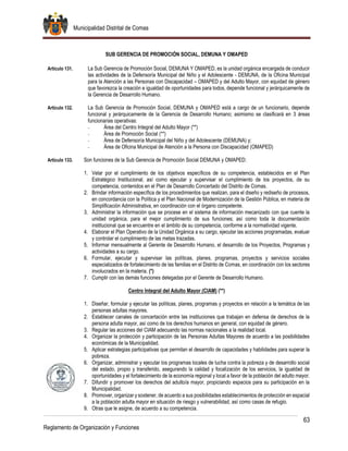 Municipalidad Distrital de Comas
63
Reglamento de Organización y Funciones
SUB GERENCIA DE PROMOCIÓN SOCIAL, DEMUNA Y OMAPED
Artículo 131. La Sub Gerencia de Promoción Social, DEMUNA Y OMAPED, es la unidad orgánica encargada de conducir
las actividades de la Defensoría Municipal del Niño y el Adolescente - DEMUNA, de la Oficina Municipal
para la Atención a las Personas con Discapacidad – OMAPED y del Adulto Mayor, con equidad de género
que favorezca la creación e igualdad de oportunidades para todos, depende funcional y jerárquicamente de
la Gerencia de Desarrollo Humano.
Artículo 132. La Sub Gerencia de Promoción Social, DEMUNA y OMAPED está a cargo de un funcionario, depende
funcional y jerárquicamente de la Gerencia de Desarrollo Humano; asimismo se clasificará en 3 áreas
funcionarias operativas:
- Área del Centro Integral del Adulto Mayor (**)
- Área de Promoción Social (**)
- Área de Defensoría Municipal del Niño y del Adolescente (DEMUNA) y;
- Área de Oficina Municipal de Atención a la Persona con Discapacidad (OMAPED)
Artículo 133. Son funciones de la Sub Gerencia de Promoción Social DEMUNA y OMAPED:
1. Velar por el cumplimiento de los objetivos específicos de su competencia, establecidos en el Plan
Estratégico Institucional, así como ejecutar y supervisar el cumplimiento de los proyectos, de su
competencia, contenidos en el Plan de Desarrollo Concertado del Distrito de Comas.
2. Brindar información específica de los procedimientos que realizan, para el diseño y rediseño de procesos,
en concordancia con la Política y el Plan Nacional de Modernización de la Gestión Pública, en materia de
Simplificación Administrativa, en coordinación con el órgano competente.
3. Administrar la información que se procese en el sistema de información mecanizado con que cuente la
unidad orgánica, para el mejor cumplimiento de sus funciones; así como toda la documentación
institucional que se encuentre en el ámbito de su competencia, conforme a la normatividad vigente.
4. Elaborar el Plan Operativo de la Unidad Orgánica a su cargo, ejecutar las acciones programadas, evaluar
y controlar el cumplimiento de las metas trazadas.
5. Informar mensualmente al Gerente de Desarrollo Humano, el desarrollo de los Proyectos, Programas y
actividades a su cargo.
6. Formular, ejecutar y supervisar las políticas, planes, programas, proyectos y servicios sociales
especializados de fortalecimiento de las familias en el Distrito de Comas, en coordinación con los sectores
involucrados en la materia. (*)
7. Cumplir con las demás funciones delegadas por el Gerente de Desarrollo Humano.
Centro Integral del Adulto Mayor (CIAM) (**)
1. Diseñar, formular y ejecutar las políticas, planes, programas y proyectos en relación a la temática de las
personas adultas mayores.
2. Establecer canales de concertación entre las instituciones que trabajan en defensa de derechos de la
persona adulta mayor, así como de los derechos humanos en general, con equidad de género.
3. Regular las acciones del CIAM adecuando las normas nacionales a la realidad local.
4. Organizar la protección y participación de las Personas Adultas Mayores de acuerdo a las posibilidades
económicas de la Municipalidad.
5. Aplicar estrategias participativas que permitan el desarrollo de capacidades y habilidades para superar la
pobreza.
6. Organizar, administrar y ejecutar los programas locales de lucha contra la pobreza y de desarrollo social
del estado, propio y transferido, asegurando la calidad y focalización de los servicios, la igualdad de
oportunidades y el fortalecimiento de la economía regional y local a favor de la población del adulto mayor.
7. Difundir y promover los derechos del adulto/a mayor, propiciando espacios para su participación en la
Municipalidad.
8. Promover, organizar y sostener, de acuerdo a sus posibilidades establecimientos de protección en espacial
a la población adulta mayor en situación de riesgo y vulnerabilidad, así como casas de refugio.
9. Otras que le asigne, de acuerdo a su competencia.
 