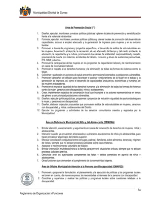 Municipalidad Distrital de Comas
64
Reglamento de Organización y Funciones
Área de Promoción Social (**)
1. Diseñar, ejecutar, monitorear y evaluar políticas públicas y planes locales de prevención y sensibilización
frente a la violencia intrafamiliar.
2. Formular, ejecutar, monitorear y evaluar políticas públicas y planes locales de promoción del desarrollo de
capacidades, acceso a empleo adecuado y la generación de ingresos para mujeres y en su entorno
familiar.
3. Promover, a través de programas y proyectos específicos, el desarrollo de estilos de vida saludables en
las mujeres, fomentando el deporte, la recreación, el uso adecuado del tiempo y del medio ambiente, la
educación, la capacitación y la cultura, promoviendo los valores de solidaridad, responsabilidad y respeto,
previniendo la muerte por violencia, accidentes de tránsito, consumo y abuso de sustancias psicoactivas,
ITS, SIDA y abortos.
4. Promover la participación de las mujeres en los programas de capacitación laboral y de reentrenamiento
en casos de reconversión laboral.
5. Promover el respeto a los derechos humanos y la eliminación de todas las formas de violencia contra la
Mujer.
6. Coordinar y participar en acciones de salud preventiva promocional orientados a poblaciones vulnerables.
7. Promover campañas de difusión para favorecer el acceso y mejoramiento de la Mujer en el trabajo y la
generación de ingresos, así como el desarrollo de capacidades productivas, económicas y humanas de
las mujeres trabajadoras.
8. Promover el respeto e igualdad de los derechos humanos y la eliminación de todas las formas de violencia
contra la mujer, personas con discapacidad, niños y adolescentes.
9. Crear, implementar espacios de concertación local que incorpore a los actores representativos en temas
de género y con prioridad poblaciones vulnerables.
10. Diseñar y ejecutar políticas públicas, programas y proyectos de inclusión e igualdad de oportunidades para
la mujer, y personas con discapacidad.
11. Diseñar, elaborar y ejecutar propuestas que promuevan estilos de vida saludables en mujeres, personas
con discapacidad, y niños y adolescentes del Distrito.
12. Ejecutar los programas y actividades de los servicios comunitarios creados y regulados por la
Municipalidad.
Área de Defensoría Municipal del Niño y del Adolescente (DEMUNA)
1. Brindar atención, asesoramiento y seguimiento en casos de vulneración de derechos de mujeres, niños y
adolescentes.
2. Intervenir cuando se encuentren amenazados o vulnerados los derechos de niños y/o adolescentes, para
hacer prevalecer el principio del interés superior.
3. Efectuar conciliación extrajudicial entre cónyuges, padres y familiares, sobre alimentos, tenencia y régimen
de visitas, siempre que no existan procesos judiciales sobre estas materias.
4. Asesorar el reconocimiento voluntario de filiación.
5. Brindar orientación multidisciplinaria a la familia para prevenir situaciones críticas, siempre que no existan
procesos judiciales previos.
6. Denunciar ante las autoridades competentes las faltas y delitos cometidos en agravio de niños y
adolescentes.
7. Otras funciones que demanden el cumplimiento de la normatividad vigente.
Área de Oficina Municipal de Atención a la Persona con Discapacidad (OMAPED)
1. Promover y proponer la formulación, el planeamiento y la ejecución de políticas y los programas locales
se tomen en cuenta, de manera expresa, las necesidades e intereses de la persona con discapacidad.
2. Coordinar y supervisar y evaluar las políticas y programas locales sobre cuestiones relativas a la
discapacidad.
 
