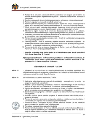 Municipalidad Distrital de Comas
65
Reglamento de Organización y Funciones
3. Participar de la formulación y aprobación del Presupuesto Local para asegurar que se destinen los
recursos necesarios para la implementación de políticas y programas sobre cuestiones relativas a la
discapacidad.
4. Coordinar y supervisar la ejecución de los planes y programas nacionales en materia de discapacidad.
5. Promover y organizar los procesos de consulta de carácter local.
6. Promover y ejecutar campañas para la toma de conciencia respecto a la persona con discapacidad, el
respeto de sus derechos y de su dignidad y la responsabilidad del Estado y la Sociedad para con ellas.
7. Difundir información sobre cuestiones relacionadas a la discapacidad, incluida información actualizada
acerca de los programas y servicios disponibles para la persona con discapacidad y su familia.
8. Administrar el registro municipal de la persona con discapacidad en el ámbito de su jurisdicción,
considerando las directrices emitidas por el registro regional y nacional de la persona con discapacidad.
9. Supervisar el cumplimiento de lo dispuesto en la presente Ley, en el ámbito de su competencia y denunciar
su incumplimiento ante el órgano administrativo competente
10. Promover el mejoramiento de los sistemas de prevención y atención de la salud de las mujeres, personas
con discapacidad y adulto mayor.
11. Generar y promover, a través de programas y proyectos específicos, mecanismos que permitan a las
mujeres, particularmente aquellas en situación de pobreza, la utilización de recursos públicos y privados,
monetarios y no monetarios, que favorezcan su desarrollo integral.
12. Promover la atención de las personas con discapacidad del Distrito, a través de la Oficina Municipal de
Atención a la Persona con Discapacidad (OMAPED).
(*) Numeral 6° incorporado por el artículo primero de la Ordenanza Municipal N° 489/MC publicado el
10.12.16 en el diario oficial “El Peruano”.
(**) Incorporación de funciones del Área de CIAM y modificación del Área de Promoción Social, de
conformidad al artículo primero y quinto, respectivamente, de la Ordenanza Municipal N° 511/MC
publicado el 12.07.17 en el diario oficial “El Peruano”.
SUB GERENCIA DE EDUCACIÓN Y CULTURA
Artículo 134. La Sub Gerencia de Educación, Cultura es la unidad orgánica encargada de promover el mejoramiento de la
calidad educativa; incentivando la creatividad artística y cultural de la población del Distrito, depende funcional
y jerárquicamente de la Gerencia de Desarrollo Humano.
Artículo 135. Son funciones de la Sub Gerencia de Educación y Cultura:
1. Implementar redes educativas, como expresión de participación y cooperación entre los centros y los
programas educativos de su jurisdicción.
2. Proponer y ejecutar programas y actividades que promuevan el desarrollo integral del niño mediante el
buen uso del tiempo libre para el desarrollo de sus habilidades, potencialidades y socialización.
3. Gestionar la conformación, organización y funcionamiento del Consejo Participativo Local de Educación,
a fin de generar acuerdos concertados y promover la vigilancia y control ciudadano.
4. Ejecutar los proyectos, programas y actividades que promuevan el desarrollo humano, en los ámbitos de
cultura y turismo.
5. Promover, coordinar, ejecutar y evaluar programas de alfabetización en el marco de las políticas y
programas nacionales.
6. Promover la suscripción de convenios con los centros educativos, institutos superiores, tecnológicos y
universidades, para mejorar el nivel educativo de la población del Distrito.
7. Fomentar la creación y participación de grupos culturales, folklóricos, musicales y de arte, a través de
eventos, competencias, festivales y otras actividades afines.
8. Promocionar espacios turísticos de atractivo interdistrital.
9. Promover la Institucionalización del Teatro en el Distrito, concertado con las Instituciones Educativas a
través de espacios de formación para el desarrollo de habilidades en actuación teatral y su difusión a
través de eventos artísticos – culturales interdistritales.
 