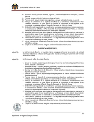 Municipalidad Distrital de Comas
66
Reglamento de Organización y Funciones
10. Proponer la creación, así como mantener, organizar y administrar las bibliotecas municipales y fomentar
la lectura.
11. Promover, proteger y difundir el patrimonio cultural del Distrito.
12. Promover, con la ejecución de proyectos específicos, y ejecutar actividades turísticas en general.
13. Velar por el cumplimiento de los objetivos específicos de su competencia, establecidos en el Plan
Estratégico Institucional, así como ejecutar y supervisar el cumplimiento de los proyectos, de su
competencia, contenidos en el Plan de Desarrollo Concertado del Distrito de Comas.
14. Brindar información específica de los procedimientos que realizan, para el diseño y rediseño de procesos,
en concordancia con la Política y el Plan Nacional de Modernización de la Gestión Pública, en materia de
Simplificación Administrativa, en coordinación con el órgano competente.
15. Administrar la información que se procese en el sistema de información mecanizado con que cuente la
unidad orgánica, para el mejor cumplimiento de sus funciones; así como toda la documentación
institucional que se encuentre en el ámbito de su competencia, conforme a la normatividad vigente.
16. Elaborar el Plan Operativo de la Unidad Orgánica a su cargo, ejecutar las acciones programadas, evaluar
y controlar el cumplimiento de las metas trazadas.
17. Informar mensualmente al Gerente de Desarrollo Humano, el desarrollo de los proyectos, programas y
actividades a su cargo.
18. Cumplir con las demás funciones delegadas por el Gerente de Desarrollo Humano.
SUB GERENCIA DE DEPORTES
Artículo 136. La Sub Gerencia de Deportes es la unidad orgánica encargada de fomentar la recreación y la actividad
deportiva en el Distrito con énfasis en la niñez y juventud; depende funcional y jerárquicamente de la Gerencia
de Desarrollo Humano.
Artículo 137. Son funciones de la Sub Gerencia de Deportes:
1. Ejecutar los proyectos, programas y actividades que promuevan el desarrollo de los y las adolescentes y
jóvenes; el deporte y la recreación.
2. Administrar las losas y complejos deportivos municipales y supervisar el cumplimiento del Reglamento de
Administración de Instalaciones Deportivas Públicas del Distrito.
3. Coordinar con la Sub. Gerencia de Educación y Cultura, la institucionalización de eventos escolares
deportivos, culturales y de recreación.
4. Planificar, elaborar y ejecutar programas deportivos para personas de diversas edades en las diferentes
disciplinas deportivas.
5. Promover eventos de desarrollo de competencias Juveniles deportivas, académicas, empresariales y
artísticas; asimismo brindar oportunidades en la promoción de los talentos más destacados.
6. Velar por el cumplimiento de los objetivos específicos de su competencia, establecidos en el Plan
Estratégico Institucional, así como ejecutar y supervisar el cumplimiento de los proyectos, de su
competencia, contenidos en el Plan de Desarrollo Concertado del Distrito de Comas.
7. Brindar información específica de los procedimientos que realizan, para el diseño y rediseño de procesos,
en concordancia con la Política y el Plan Nacional de Modernización de la Gestión Pública, en materia de
Simplificación Administrativa, en coordinación con el órgano competente.
8. Administrar la información que se procese en el sistema de información mecanizado con que cuente la
unidad orgánica, para el mejor cumplimiento de sus funciones; así como toda la documentación
institucional que se encuentre en el ámbito de su competencia, conforme a la normatividad vigente.
9. Elaborar el Plan Operativo de la Unidad Orgánica a su cargo, ejecutar las acciones programadas, evaluar
y controlar el cumplimiento de las metas trazadas.
10. Informar mensualmente al Gerente de Desarrollo Humano, el desarrollo de los proyectos, programas y
actividades a su cargo.
11. Cumplir con las demás funciones delegadas por el Gerente de Desarrollo Humano.
 