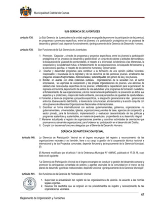 Municipalidad Distrital de Comas
67
Reglamento de Organización y Funciones
SUB GERENCIA DE JUVENTUDES
Artículo 138. La Sub Gerencia de Juventudes es la unidad orgánica encargada de promover la participación de la juventud,
en programas y proyectos específicos, entre los jóvenes y la participación protagónica en los procesos de
desarrollo y gestión local; depende funcionalmente y jerárquicamente de la Gerencia de Desarrollo Humano.
Artículo 139. Son Funciones de la Sub Gerencia de Juventudes:
1. Promover, Capacitar , a través de programas y proyectos específicos, entre los jóvenes la participación
protagónica en los procesos de desarrollo y gestión local, un conjunto de valores y actitudes democráticas;
la búsqueda de la igualdad de oportunidades, el respeto a la diversidad, la tolerancia a las diferencias, la
cooperación y la solidaridad mutua, el fortalecimiento de las organizaciones, la búsqueda del consenso y
la convivencia pacífica, el respeto de los derechos humanos y conservación.
2. Diseñar y desarrollar programas para contribuir a la formación de una opinión pública favorable,
responsable y respetuosa de la dignidad y de los derechos de las personas jóvenes, erradicando las
imágenes sociales fragmentadas, distorsionadas y estereotipadas por género de las y los jóvenes.
3. Brindar, en alianza con otras instancias públicas, organizaciones de la sociedad civil, el sector
empresarial, las agencias de cooperación y las propias organizaciones de jóvenes, una atención de
calidad a las necesidades específicas de los jóvenes; enfatizando la capacitación para la generación de
ingresos económicos, la promoción de estilos de vida saludables y los programas de formación ciudadana,
el fortalecimiento de sus organizaciones y de los mecanismos de participación, la prevención en todos sus
aspectos y la protección y mejora del medio ambiente, con una perspectiva de igualdad de oportunidades.
4. Fomentar, a través de programas y proyectos específicos, la integración generacional e inter generacional
entre los Jóvenes dentro del Distrito, a través de la comunicación, el intercambio y la acción conjunta con
otros jóvenes de diferentes Organizaciones Nacionales e Internacionales.
5. Coordinar en forma interinstitucional con sectores gubernamentales, gobiernos, organizaciones no
gubernamentales, universidades, iglesias, organizaciones juveniles de base, agencias de cooperación y
sector privado, para la formulación, implementación y evaluación descentralizada de las políticas y
programas sostenibles y sustentables, en materia de juventudes, propendiendo a su desarrollo integral.
7. Mantener actualizado el registro de organizaciones juveniles y coordinar actividades de orientación que
promuevan su desarrollo organizacional, para fortalecer su participación en el desarrollo del Distrito.
8. Cumplir con las demás funciones delegadas por el Gerente de Desarrollo Humano.
GERENCIA DE PARTICIPACIÓN VECINAL
Artículo 140. La Gerencia de Participación Vecinal es el órgano encargado del registro y reconocimiento de las
organizaciones vecinales y así también, tiene a su cargo la gestión de la cooperación técnica nacional e
internacional y de los Proyectos comunales; depende funcional y jerárquicamente de la Gerencia Municipal.
(*)
(*) Numeral modificado por el artículo 1 de la Ordenanza Municipal N° 484/MC, publicado el 17.09.16, cuyo
texto es el siguiente:
“La Gerencia de Participación Vecinal es el órgano encargado de conducir la gestión del desarrollo comunal y
promover la participación concertada de actores y agentes vecinales de la comunidad en el marco de los
planes de desarrollo y políticas institucionales; depende funcional y jerárquicamente de la Gerencia Municipal”.
Artículo 141. Son funciones de la Gerencia de Participación Vecinal
1. Supervisar la actualización del registro de las organizaciones de vecinos, de acuerdo a las normas
legales vigentes.
2. Resolver los conflictos que se originen en los procedimientos de registro y reconocimiento de las
organizaciones vecinales.
 