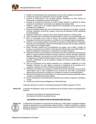 Municipalidad Distrital de Comas
68
Reglamento de Organización y Funciones
3. Acreditar a los representantes de las organizaciones de vecinos ante los órganos de coordinación.
4. Coordinar las acciones de la participación vecinal en la gestión municipal.
5. Coordinar la implementación de las encuestas vecinales, relacionadas con obras, licencias de
funcionamiento y propuestas de cambios de zonificación.
6. Coordinar con la Gerencia de Servicios a la Ciudad y Gestión Ambiental, la realización de diversas
campañas de concientización vecinal relativas a la segregación de residuos sólidos.
7. Colaborar y prestar apoyo a las unidades orgánicas de la Municipalidad, para la ejecución de las
actividades de su competencia.
8. Apoyar las actividades relacionadas con el cumplimiento de las disposiciones municipales, a través de
encuestas, canalización de denuncias, reclamos y otras formas de participación vecinal, establecidas
por la Municipalidad.
9. Supervisar la organización e inscripción de las Juntas Directivas Vecinales con mandato vigente.
10. Emitir la resolución, para la constitución de comités de gestión, conforme a la normatividad vigente. (*)
11. Poner en conocimiento de las Juntas de Vecinos, las principales disposiciones y Ordenanzas
Municipales en beneficio de la Comunidad, en coordinación con las unidades orgánicas competentes.
12. Coordinar con las unidades orgánicas involucradas en el proceso de Programación del Presupuesto
Participativo de la Municipalidad, la atención de las solicitudes de construcción de veredas, sardineles y
otros, conforme a la normatividad vigente.
13. Brindar información específica de los procedimientos que realizan, para el diseño y rediseño de
procesos, en concordancia con la Política y el Plan Nacional de Modernización de la Gestión Pública, en
materia de Simplificación Administrativa, en coordinación con el órgano competente.
14. Participar de acuerdo a sus competencias en la formulación de normas y planes para los procesos de la
gestión de riesgo de desastres: estimación del riesgo, prevención, reducción del riesgo, preparación
respuesta, rehabilitación y reconstrucción; así como coordinar en lo que corresponde a su función con
los integrantes de la Plataforma Distrital Defensa Civil para la ejecución de acciones de preparación,
respuesta y rehabilitación en caso de emergencia y desastre, en el marco de la Ley 29664 y demás
normas conexas.
15. Velar por el cumplimiento de los objetivos específicos de su competencia, establecidos en el Plan
Estratégico Institucional, así como ejecutar y supervisar el cumplimiento de los proyectos, de su
competencia, contenidos en el Plan de Desarrollo Concertado del Distrito de Comas.
16. Administrar la información que se procese en el sistema de información mecanizado con que cuente la
unidad orgánica, para el mejor cumplimiento de sus funciones; así como toda la documentación
institucional que se encuentre en el ámbito de su competencia, conforme a la normatividad vigente.
17. Elaborar el Plan Operativo de la Unidad Orgánica a su cargo, ejecutar las acciones programadas, evaluar
y controlar el cumplimiento de las metas trazadas.
18. Informar mensualmente al Gerente Municipal, el desarrollo de los proyectos, programas y actividades a
su cargo.
19. Cumplir con las demás funciones delegadas por el Gerente Municipal.
(*) Numeral eliminado por el artículo 1 de la Ordenanza Municipal N° 484/MC, publicado el 17.09.16.
Artículo 142. La Gerencia de Participación Vecinal, para el cumplimiento de sus funciones cuenta con las siguientes Sub
Gerencias:
- Sub Gerencia de Acreditación de Organizaciones Sociales
- Sub Gerencia de Promoción y Desarrollo Comunal.
SUB GERENCIA DE ACREDITACIÓN DE ORGANIZACIONES SOCIALES
Artículo 143. La Subgerencia de Acreditación de Organizaciones Sociales es la unidad orgánica encargada de fortalecer
espacios de participación de las organizaciones sociales del Distrito, y fomentar la participación ciudadana
orientada al desarrollo local sostenible del Distrito; depende funcional y jerárquicamente de la Gerencia de
Participación Vecinal. (*).
 