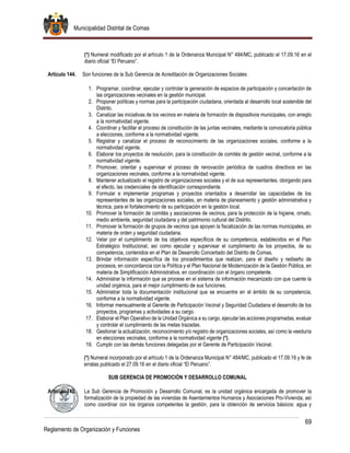 Municipalidad Distrital de Comas
69
Reglamento de Organización y Funciones
(*) Numeral modificado por el artículo 1 de la Ordenanza Municipal N° 484/MC, publicado el 17.09.16 en el
diario oficial “El Peruano”.
Artículo 144. Son funciones de la Sub Gerencia de Acreditación de Organizaciones Sociales:
1. Programar, coordinar, ejecutar y controlar la generación de espacios de participación y concertación de
las organizaciones vecinales en la gestión municipal.
2. Proponer políticas y normas para la participación ciudadana, orientada al desarrollo local sostenible del
Distrito.
3. Canalizar las iniciativas de los vecinos en materia de formación de dispositivos municipales, con arreglo
a la normatividad vigente.
4. Coordinar y facilitar el proceso de constitución de las juntas vecinales, mediante la convocatoria pública
a elecciones, conforme a la normatividad vigente.
5. Registrar y canalizar el proceso de reconocimiento de las organizaciones sociales, conforme a la
normatividad vigente.
6. Elaborar los proyectos de resolución, para la constitución de comités de gestión vecinal, conforme a la
normatividad vigente.
7. Promover, orientar y supervisar el proceso de renovación periódica de cuadros directivos en las
organizaciones vecinales, conforme a la normatividad vigente.
8. Mantener actualizado el registro de organizaciones sociales y el de sus representantes, otorgando para
el efecto, las credenciales de identificación correspondiente.
9. Formular e implementar programas y proyectos orientados a desarrollar las capacidades de los
representantes de las organizaciones sociales, en materia de planeamiento y gestión administrativa y
técnica, para el fortalecimiento de su participación en la gestión local.
10. Promover la formación de comités y asociaciones de vecinos, para la protección de la higiene, ornato,
medio ambiente, seguridad ciudadana y del patrimonio cultural del Distrito.
11. Promover la formación de grupos de vecinos que apoyen la fiscalización de las normas municipales, en
materia de orden y seguridad ciudadana.
12. Velar por el cumplimiento de los objetivos específicos de su competencia, establecidos en el Plan
Estratégico Institucional, así como ejecutar y supervisar el cumplimiento de los proyectos, de su
competencia, contenidos en el Plan de Desarrollo Concertado del Distrito de Comas.
13. Brindar información específica de los procedimientos que realizan, para el diseño y rediseño de
procesos, en concordancia con la Política y el Plan Nacional de Modernización de la Gestión Pública, en
materia de Simplificación Administrativa, en coordinación con el órgano competente.
14. Administrar la información que se procese en el sistema de información mecanizado con que cuente la
unidad orgánica, para el mejor cumplimiento de sus funciones.
15. Administrar toda la documentación institucional que se encuentre en el ámbito de su competencia,
conforme a la normatividad vigente.
16. Informar mensualmente al Gerente de Participación Vecinal y Seguridad Ciudadana el desarrollo de los
proyectos, programas y actividades a su cargo.
17. Elaborar el Plan Operativo de la Unidad Orgánica a su cargo, ejecutar las acciones programadas, evaluar
y controlar el cumplimiento de las metas trazadas.
18. Gestionar la actualización, reconocimiento y/o registro de organizaciones sociales, así como la veeduría
en elecciones vecinales, conforme a la normatividad vigente (*).
19. Cumplir con las demás funciones delegadas por el Gerente de Participación Vecinal.
(*) Numeral incorporado por el artículo 1 de la Ordenanza Municipal N° 484/MC, publicado el 17.09.16 y fe de
erratas publicado el 27.09.16 en el diario oficial “El Peruano”.
SUB GERENCIA DE PROMOCIÓN Y DESARROLLO COMUNAL
Artículo 145. La Sub Gerencia de Promoción y Desarrollo Comunal, es la unidad orgánica encargada de promover la
formalización de la propiedad de las viviendas de Asentamientos Humanos y Asociaciones Pro-Vivienda, así
como coordinar con los órganos competentes la gestión, para la obtención de servicios básicos: agua y
 