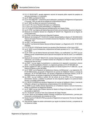 Municipalidad Distrital de Comas
7
Reglamento de Organización y Funciones
18. D.S. N° 055-2010-MTC, aprueba reglamento nacional de transporte público especial de pasajeros en
vehículos motorizados o no motorizados.
19. Ley N° 26842, Ley General de Salud
20. D.S. N° 043-2006-PCM - “Lineamientos para la elaboración y aprobación del Reglamento de Organización
y Funciones – ROF por parte de las entidades de la Administración Pública”.
21. Ley N° 28976 Ley Marco de Licencia de Funcionamiento.
22. D. Ley N° 776, Ley de Tributación Municipal y sus modificatorias.
23. D. Ley N° 276, Ley de la Carrera Administrativa y su Reglamento.
24. D. S. Nº 004-2013-PCM Política Nacional de Modernización de la Gestión Pública
25. Ley N° 27785, “Ley Orgánica del Sistema Nacional de Control y de la Contraloría General de la República”.
26. Resolución de Contraloría General de la República Nº 220-2011-CG, “Reglamento de los Órganos de
Control Institucional”.
27. Ley 27933, Ley del Sistema Nacional de Seguridad Ciudadana
28. Resolución de Contraloría Nº 119-2012-CG, Contralor General Modifica la Directiva N° 002-2009-CG/CA
"Ejercicio del Control Preventivo por la Contraloría General de la República - CGR y los Órganos de Control
Institucional - OCI".
29. Ley 28611 “Ley General del Ambiente”
30. Ley 29151 “Ley General del Sistema Nacional de Bienes Estatales” y su Reglamento el D.S. Nº 007-2008-
VIVIENDA.
31. D. S. N° 054-2011-PCM Decreto Supremo que aprueba el Plan Bicentenario: el Perú hacia el 2021.
32. Ley N° 30225, Ley de Contrataciones y Adquisiciones del Estado aprobada con D.L. 1017 modificado por
Ley Nº 29873
33. Ley N° 27293 “Ley del Sistema Nacional de Inversión Pública y sus modificatorias” Ley 27470 “Ley que
establece normas complementarias para la Ejecución del programa del Vaso de Leche “y su modificatoria
la Ley 27712.
34. Resolución de Contraloría Nº 388-2013-CG, Contralor General aprueba la Directiva N° 015 2013-CG/CRL
"Información a ser enviada a la Contraloría General de la República con relación al Gasto y Ración del
Programa del Vaso de Leche".
35. Ley 29227, “Ley que regula el procedimiento no contencioso de la separación convencional y divorcio
ulterior en las Municipalidades y Notarias” y su reglamento aprobado con D.S. Nº 009-2008-JUS.
36. Decreto Legislativo Nº 1068 y su reglamento aprobado con Decreto Supremo Nº 017-2008-JUS., Ley del
Sistema de Defensa Jurídica del Estado.
37. Ley N° 29090 “Ley de Regulación de Habilitaciones Urbanas y de Edificaciones”, y sus reglamentos: DS.
Nº 024-2008-Vivienda, que aprueba el Reglamento de Licencias de Habilitación Urbana y Licencias de
Edificación”, DS. Nº 025-2008-Vivienda, que aprueba el Reglamento de Revisores Urbanos y el DS. Nº
026-2008-Vivienda, que aprueba el reglamento de Verificación Administrativa y Técnica.
38. Ley 29091, Ley que modifica el párrafo 38.3 del artículo de la Ley 27444, Ley de Procedimiento
Administrativo General, y establece la publicación de otros dispositivos legales en el portal del Estado
Peruano y en portales institucionales.
39. D.S. 008-2013-VIVIENDA que aprueba el Reglamento de Licencias de Habilitación Urbana y Licencias de
Edificación y deroga en sus disposiciones complementarias el D.S. 024-2008-Vivienda.
40. Ley 29566 Ley que modifica diversas disposiciones con la finalidad de mejorar el clima de Inversiones y
facilitar el cumplimiento de obligaciones tributarias.
41. Ley N° 29664, Ley que crea el Sistema Nacional de Gestión de Riesgo de Desastres y el D.S. 048-2011
que aprueba su reglamento.
42. D.S. 133-2013-EF, aprueba el Texto Único Ordenando del Código Tributario.
43. Ley Nro. 30230 Ley que establece medidas Tributarias, simplificación de procedimientos, y permisos para
la promoción y la dinamización de la Inversión en el País.
44. Decreto Supremo Nº 058-2014-PCM que aprueba el Reglamento de Inspecciones Técnicas de Seguridad
en Edificaciones.
45. Otras Normas Legales de carácter administrativo que regulan las distintas funciones y competencias de
los Gobiernos Locales.
 