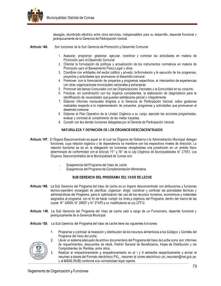 Municipalidad Distrital de Comas
70
Reglamento de Organización y Funciones
desagüe, alumbrado eléctrico entre otros servicios, indispensables para su desarrollo; depende funcional y
jerárquicamente de la Gerencia de Participación Vecinal.
Artículo 146. Son funciones de la Sub Gerencia de Promoción y Desarrollo Comunal:
1. Asesorar, programar, gestionar, ejecutar, coordinar y controlar las actividades en materia de
Promoción para el Desarrollo Comunal.
2. Orientar la formulación de políticas y actualización de los instrumentos normativos en materia de
Promoción para el Saneamiento Físico Legal y otros.
3. Coordinar con entidades del sector público y privado, la formulación y la ejecución de los programas,
proyectos y actividades que promuevan el desarrollo comunal.
4. Promover, con la formulación de proyectos y programas específicos, el intercambio de experiencias
con otras organizaciones municipales nacionales y extranjeras.
5. Promover las faenas Comunales con las Organizaciones Vecinales y la Comunidad en su conjunto.
6. Practicar, en coordinación con los órganos competentes, la elaboración de diagnósticos para la
identificación de necesidades que puedan satisfacerse parcial o integralmente.
7. Elaborar informes mensuales dirigidos a la Gerencia de Participación Vecinal, sobre gestiones
realizadas respecto a la implementación de proyectos, programas y actividades que promuevan el
desarrollo comunal.
8. Elaborar el Plan Operativo de la Unidad Orgánica a su cargo, ejecutar las acciones programadas,
evaluar y controlar el cumplimiento de las metas trazadas.
9. Cumplir con las demás funciones delegadas por el Gerente de Participación Vecinal.
NATURALEZA Y DEFINICIÓN DE LOS ÓRGANOS DESCONCENTRADOS
Artículo 147. El Órgano Desconcentrado es aquel en el cual los Órganos de Gobierno o la Administración Municipal delegan
funciones, cuya relación orgánica y de dependencia se mantiene con los respectivos niveles de dirección. La
relación funcional se da en la delegación de funciones otorgándoles una jurisdicción en un ámbito físico
determinado de conformidad con el Artículo 75° y 76° de la Ley Orgánica de Municipalidades N° 27972. Los
Órganos Desconcentrados de la Municipalidad de Comas son:
- Subgerencia del Programa del Vaso de Leche
- Subgerencia del Programa de Complementación Alimentaria
SUB GERENCIA DEL PROGRAMA DEL VASO DE LECHE
Artículo 148. La Sub Gerencia del Programa del Vaso de Leche es un órgano desconcentrado con atribuciones y funciones
técnico-operativo encargado de planificar, organizar, dirigir, coordinar y controlar las actividades técnicas y
administrativas del Programa, para la optimización del uso de los recursos humanos, económicos y materiales
asignados al programa, con el fin de hacer cumplir los fines y objetivos del Programa, dentro del marco de las
Leyes N° 24059, N° 26637 y N° 27470 y su modificatoria la Ley 27712.
Artículo 149. La Sub Gerencia del Programa del Vaso de Leche está a cargo de un Funcionario, depende funcional y
jerárquicamente de la Gerencia Municipal.
Artículo 150. La Sub Gerencia del Programa del Vaso de Leche tiene las siguientes funciones:
1. Programar y controlar la recepción y distribución de los recursos alimenticios a los Códigos y Comités del
Programa del Vaso de Leche.
2. Llevar un sistema adecuado de archivo documentario del Programa del Vaso de Leche como son: informes
de requerimientos, descuentos de stock, Padrón General de Beneficiarios, Hojas de Distribución y los
Comprobantes de Planillas, entre otros.
3. Realizar el empadronamiento y empadronamiento en el I y II semestre respectivamente y enviar el
resumen a través del Formato electrónico PVL_ resumen al correo electrónico pvl_resumen@inei.gob.pe,
y al MIDIS (RUB) conforme a la normatividad legal vigente.
 