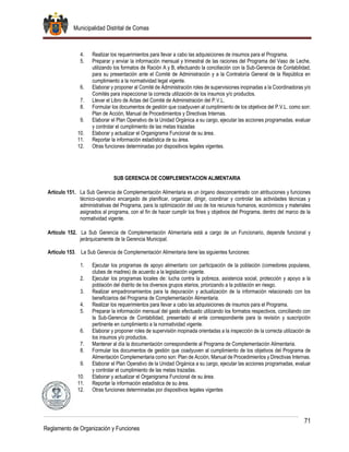 Municipalidad Distrital de Comas
71
Reglamento de Organización y Funciones
4. Realizar los requerimientos para llevar a cabo las adquisiciones de insumos para el Programa.
5. Preparar y enviar la información mensual y trimestral de las raciones del Programa del Vaso de Leche,
utilizando los formatos de Ración A y B, efectuando la conciliación con la Sub-Gerencia de Contabilidad,
para su presentación ante el Comité de Administración y a la Contraloría General de la República en
cumplimiento a la normatividad legal vigente.
6. Elaborar y proponer al Comité de Administración roles de supervisiones inopinadas a la Coordinadoras y/o
Comités para inspeccionar la correcta utilización de los insumos y/o productos.
7. Llevar el Libro de Actas del Comité de Administración del P.V.L.
8. Formular los documentos de gestión que coadyuven al cumplimiento de los objetivos del P.V.L. como son:
Plan de Acción, Manual de Procedimientos y Directivas Internas.
9. Elaborar el Plan Operativo de la Unidad Orgánica a su cargo, ejecutar las acciones programadas, evaluar
y controlar el cumplimiento de las metas trazadas
10. Elaborar y actualizar el Organigrama Funcional de su área.
11. Reportar la información estadística de su área.
12. Otras funciones determinadas por dispositivos legales vigentes.
SUB GERENCIA DE COMPLEMENTACION ALIMENTARIA
Artículo 151. La Sub Gerencia de Complementación Alimentaria es un órgano desconcentrado con atribuciones y funciones
técnico-operativo encargado de planificar, organizar, dirigir, coordinar y controlar las actividades técnicas y
administrativas del Programa, para la optimización del uso de los recursos humanos, económicos y materiales
asignados al programa, con el fin de hacer cumplir los fines y objetivos del Programa, dentro del marco de la
normatividad vigente.
Artículo 152. La Sub Gerencia de Complementación Alimentaria está a cargo de un Funcionario, depende funcional y
jerárquicamente de la Gerencia Municipal.
Artículo 153. La Sub Gerencia de Complementación Alimentaria tiene las siguientes funciones:
1. Ejecutar los programas de apoyo alimentario con participación de la población (comedores populares,
clubes de madres) de acuerdo a la legislación vigente.
2. Ejecutar los programas locales de: lucha contra la pobreza, asistencia social, protección y apoyo a la
población del distrito de los diversos grupos etarios, priorizando a la población en riesgo.
3. Realizar empadronamientos para la depuración y actualización de la información relacionado con los
beneficiarios del Programa de Complementación Alimentaria.
4. Realizar los requerimientos para llevar a cabo las adquisiciones de insumos para el Programa.
5. Preparar la información mensual del gasto efectuado utilizando los formatos respectivos, conciliando con
la Sub-Gerencia de Contabilidad, presentado al ente correspondiente para la revisión y suscripción
pertinente en cumplimiento a la normatividad vigente.
6. Elaborar y proponer roles de supervisión inopinada orientadas a la inspección de la correcta utilización de
los insumos y/o productos.
7. Mantener al día la documentación correspondiente al Programa de Complementación Alimentaria.
8. Formular los documentos de gestión que coadyuven al cumplimiento de los objetivos del Programa de
Alimentación Complementaria como son: Plan de Acción, Manual de Procedimientos y Directivas Internas.
9. Elaborar el Plan Operativo de la Unidad Orgánica a su cargo, ejecutar las acciones programadas, evaluar
y controlar el cumplimiento de las metas trazadas.
10. Elaborar y actualizar el Organigrama Funcional de su área.
11. Reportar la información estadística de su área.
12. Otras funciones determinadas por dispositivos legales vigentes
 