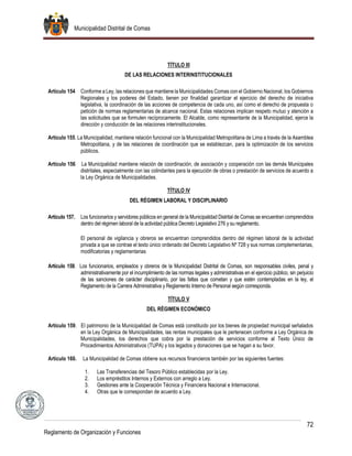 Municipalidad Distrital de Comas
72
Reglamento de Organización y Funciones
TÍTULO III
DE LAS RELACIONES INTERINSTITUCIONALES
Artículo 154 Conforme a Ley, las relaciones que mantiene la Municipalidades Comas con el Gobierno Nacional, los Gobiernos
Regionales y los poderes del Estado, tienen por finalidad garantizar el ejercicio del derecho de iniciativa
legislativa, la coordinación de las acciones de competencia de cada uno, así como el derecho de propuesta o
petición de normas reglamentarias de alcance nacional. Estas relaciones implican respeto mutuo y atención a
las solicitudes que se formulen recíprocamente. El Alcalde, como representante de la Municipalidad, ejerce la
dirección y conducción de las relaciones interinstitucionales.
Artículo 155. La Municipalidad, mantiene relación funcional con la Municipalidad Metropolitana de Lima a través de la Asamblea
Metropolitana, y de las relaciones de coordinación que se establezcan, para la optimización de los servicios
públicos.
Artículo 156 La Municipalidad mantiene relación de coordinación, de asociación y cooperación con las demás Municipales
distritales, especialmente con las colindantes para la ejecución de obras o prestación de servicios de acuerdo a
la Ley Orgánica de Municipalidades.
TÍTULO IV
DEL RÉGIMEN LABORAL Y DISCIPLINARIO
Artículo 157. Los funcionarios y servidores públicos en general de la Municipalidad Distrital de Comas se encuentran comprendidos
dentro del régimen laboral de la actividad pública Decreto Legislativo 276 y su reglamento.
El personal de vigilancia y obreros se encuentran comprendidos dentro del régimen laboral de la actividad
privada a que se contrae el texto único ordenado del Decreto Legislativo Nº 728 y sus normas complementarias,
modificatorias y reglamentarias
Artículo 158. Los funcionarios, empleados y obreros de la Municipalidad Distrital de Comas, son responsables civiles, penal y
administrativamente por el incumplimiento de las normas legales y administrativas en el ejercicio público, sin perjuicio
de las sanciones de carácter disciplinario, por las faltas que cometan y que estén contempladas en la ley, el
Reglamento de la Carrera Administrativa y Reglamento Interno de Personal según corresponda.
TÍTULO V
DEL RÉGIMEN ECONÓMICO
Artículo 159. El patrimonio de la Municipalidad de Comas está constituido por los bienes de propiedad municipal señalados
en la Ley Orgánica de Municipalidades, las rentas municipales que le pertenecen conforme a Ley Orgánica de
Municipalidades, los derechos que cobra por la prestación de servicios conforme al Texto Único de
Procedimientos Administrativos (TUPA) y los legados y donaciones que se hagan a su favor.
Artículo 160. La Municipalidad de Comas obtiene sus recursos financieros también por las siguientes fuentes:
1. Las Transferencias del Tesoro Público establecidas por la Ley.
2. Los empréstitos Internos y Externos con arreglo a Ley.
3. Gestiones ante la Cooperación Técnica y Financiera Nacional e Internacional.
4. Otras que le correspondan de acuerdo a Ley.
 