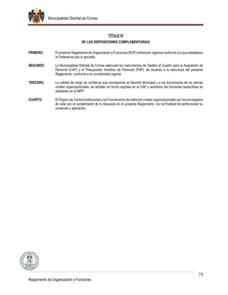 Municipalidad Distrital de Comas
73
Reglamento de Organización y Funciones
TÍTULO VI
DE LAS DISPOSICIONES COMPLEMENTARIAS
PRIMERO. El presente Reglamento de Organización y Funciones (ROF) entrará en vigencia conforme a lo que establezca
la Ordenanza que lo apruebe.
SEGUNDO. La Municipalidad Distrital de Comas adecuará los instrumentos de Gestión el Cuadro para la Asignación de
Personal (CAP) y el Presupuesto Analítico de Personal (PAP), de acuerdo a la estructura del presente
Reglamento, conforme a la normatividad vigente.
TERCERO. La calidad de cargo de confianza que corresponde al Gerente Municipal y a los funcionarios de los demás
niveles organizacionales, se señalan en forma expresa en el CAP y asimismo las funciones específicas se
señalarán en el MPP.
CUARTO. El Órgano de Control Institucional y los Funcionarios de todos los niveles organizacionales son los encargados
de velar por el cumplimiento de lo dispuesto en el presente Reglamento, con la finalidad de perfeccionar su
contenido y aplicación.
 