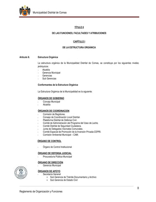 Municipalidad Distrital de Comas
8
Reglamento de Organización y Funciones
TÍTULO II
DE LAS FUNCIONES, FACULTADES Y ATRIBUCIONES
CAPÍTULO I
DE LA ESTRUCTURA ORGÁNICA
Artículo 8. Estructura Orgánica
La estructura orgánica de la Municipalidad Distrital de Comas, se constituye por los siguientes niveles
jerárquicos:
- Alcaldía
- Gerencia Municipal
- Gerencias
- Sub Gerencias
Conformantes de la Estructura Orgánica
La Estructura Orgánica de la Municipalidad es la siguiente:
ÓRGANOS DE GOBIERNO
- Concejo Municipal
- Alcaldía
ÓRGANOS DE COORDINACION
- Comisión de Regidores.
- Consejo de Coordinación Local Distrital.
- Plataforma Distrital de Defensa Civil.
- Comité de Administración del Programa del Vaso de Leche.
- Comité Distrital de Seguridad Ciudadana.
- Junta de Delegados Vecinales Comunales.
- Comité Especial de Promoción de la Inversión Privada-CEPRI.
- Comisión Ambiental Municipal – CAM.
ÓRGANO DE CONTROL
- Órgano de Control Institucional
ÓRGANO DE DEFENSA JUDICIAL
- Procuraduría Pública Municipal
ÓRGANO DE DIRECCIÓN
- Gerencia Municipal
ÓRGANOS DE APOYO
- Secretaría General
 Sub Gerencia de Trámite Documentario y Archivo
 Sub Gerencia de Estado Civil
 