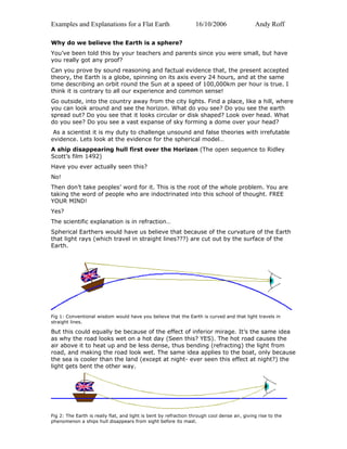 Examples and Explanations for a Flat Earth 16/10/2006 Andy Roff
Why do we believe the Earth is a sphere?
You’ve been told this by your teachers and parents since you were small, but have
you really got any proof?
Can you prove by sound reasoning and factual evidence that, the present accepted
theory, the Earth is a globe, spinning on its axis every 24 hours, and at the same
time describing an orbit round the Sun at a speed of 100,000km per hour is true. I
think it is contrary to all our experience and common sense!
Go outside, into the country away from the city lights. Find a place, like a hill, where
you can look around and see the horizon. What do you see? Do you see the earth
spread out? Do you see that it looks circular or disk shaped? Look over head. What
do you see? Do you see a vast expanse of sky forming a dome over your head?
As a scientist it is my duty to challenge unsound and false theories with irrefutable
evidence. Lets look at the evidence for the spherical model…
A ship disappearing hull first over the Horizon (The open sequence to Ridley
Scott’s film 1492)
Have you ever actually seen this?
No!
Then don’t take peoples’ word for it. This is the root of the whole problem. You are
taking the word of people who are indoctrinated into this school of thought. FREE
YOUR MIND!
Yes?
The scientific explanation is in refraction…
Spherical Earthers would have us believe that because of the curvature of the Earth
that light rays (which travel in straight lines???) are cut out by the surface of the
Earth.
Fig 1: Conventional wisdom would have you believe that the Earth is curved and that light travels in
straight lines.
But this could equally be because of the effect of inferior mirage. It’s the same idea
as why the road looks wet on a hot day (Seen this? YES). The hot road causes the
air above it to heat up and be less dense, thus bending (refracting) the light from
road, and making the road look wet. The same idea applies to the boat, only because
the sea is cooler than the land (except at night- ever seen this effect at night?) the
light gets bent the other way.
Fig 2: The Earth is really flat, and light is bent by refraction through cool dense air, giving rise to the
phenomenon a ships hull disappears from sight before its mast.
 