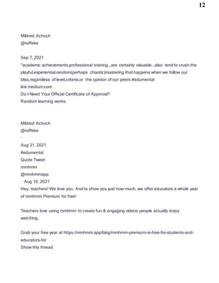 12
Mildred Achoch
@roffeke
·
Sep 7, 2021
"academic achievements,professional training...are certainly valuable...also tend to crush the
playful,experiential,random(perhaps chaotic)mastering that happens when we follow our
bliss,regardless of level,criteria,or the opinion of our peers #edumental
link.medium.com
Do I Need Your Official Certificate of Approval?
Random learning works.
Mildred Achoch
@roffeke
·
Aug 31, 2021
#edumental
Quote Tweet
mmhmm
@mmhmmapp
· Aug 16, 2021
Hey, teachers! We love you. And to show you just how much, we offer educators a whole year
of mmhmm Premium for free!
Teachers love using mmhmm to create fun & engaging videos people actually enjoy
watching.
Grab your free year at https://mmhmm.app/blog/mmhmm-premium-is-free-for-students-and-
educators-for
Show this thread
 
