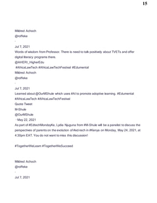 15
Mildred Achoch
@roffeke
·
Jul 7, 2021
Words of wisdom from Professor. There is need to talk positively about TVETs and offer
digital literacy programs there.
@AHERI_HigherEdu
#AfricaLawTech #AfricaLawTechFestival #Edumental
Mildred Achoch
@roffeke
·
Jul 7, 2021
Learned about @OurMShule which uses #AI to promote adoptive learning. #Edumental
#AfricaLawTech #AfricaLawTechFestival
Quote Tweet
M-Shule
@OurMShule
· May 22, 2021
As part of #EdtechMondayKe, Lydia Njuguna from #M-Shule will be a panelist to discuss the
perspectives of parents on the evolution of #ed-tech in #Kenya on Monday, May 24, 2021, at
4:30pm EAT. You do not want to miss this discussion!
#TogetherWeLearn #TogetherWeSucceed
Mildred Achoch
@roffeke
·
Jul 7, 2021
 