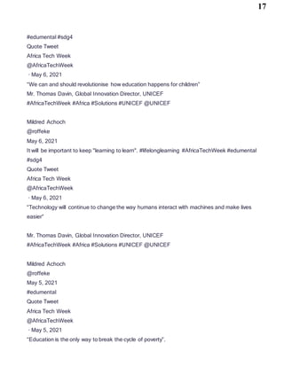 17
#edumental #sdg4
Quote Tweet
Africa Tech Week
@AfricaTechWeek
· May 6, 2021
“We can and should revolutionise how education happens for children”
Mr. Thomas Davin, Global Innovation Director, UNICEF
#AfricaTechWeek #Africa #Solutions #UNICEF @UNICEF
Mildred Achoch
@roffeke
May 6, 2021
It will be important to keep "learning to learn". #lifelonglearning #AfricaTechWeek #edumental
#sdg4
Quote Tweet
Africa Tech Week
@AfricaTechWeek
· May 6, 2021
“Technology will continue to change the way humans interact with machines and make lives
easier”
Mr. Thomas Davin, Global Innovation Director, UNICEF
#AfricaTechWeek #Africa #Solutions #UNICEF @UNICEF
Mildred Achoch
@roffeke
May 5, 2021
#edumental
Quote Tweet
Africa Tech Week
@AfricaTechWeek
· May 5, 2021
“Education is the only way to break the cycle of poverty”.
 