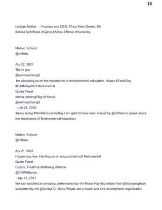 18
Lindiwe Matlali , Founder and CEO, Africa Teen Geeks, SA
#AfricaTechWeek #Gijima #Africa #Thrive #Humanity
Mildred Achoch
@roffeke
·
Apr 22, 2021
Thank you
@emmaochieng5
for educating us on the importance of environmental education. Happy #EarthDay
#EarthDay2021 #edumental
Quote Tweet
emma ochiengFlag of Kenya
@emmaochieng5
· Jan 24, 2020
Today being #WorldEducationDay I am glad to have been invited by @roffeke to speak about
the importance of Environmental education.
Mildred Achoch
@roffeke
·
Apr 21, 2021
Happening now. Hip Hop as an educational tool! #edumental
Quote Tweet
Culture, Health & Wellbeing Alliance
@CHWAlliance
· Apr 21, 2021
We just watched an amazing performance by the Roma Hip Hop artists from @babypeopleuk
supported by the @DerbyCC! Baby People are a music and arts development organisation
 