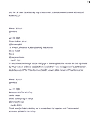 19
and the UK’s first dedicated Hip Hop school! Check out their account for more information!
#CHWA2021
Mildred Achoch
@roffeke
·
Jan 28, 2021
Happy to learn about
@AcademyAlsf
at #PALUConference #Lifelonglearning #edumental
Quote Tweet
PALU
@LawyersofAfrica
· Jan 27, 2021
It’s important to encourage people to engage in as many platforms such as this one organized
by PALU to learn and build capacity from one another. “Take the opportunity out of the crisis”.
Linda Kasonde VP for Africa Common Wealth Lawyers @cla_lawyers #PALUConference
Mildred Achoch
@roffeke
·
Jan 22, 2021
#edumental #EducationDay
Quote Tweet
emma ochiengFlag of Kenya
@emmaochieng5
· Jan 24, 2020
Thank you @roffeke for inviting me to speak about the importance of Environmental
education #WorldEducationDay
 