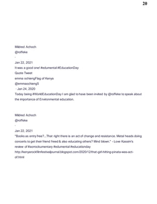 20
Mildred Achoch
@roffeke
·
Jan 22, 2021
It was a good one! #edumental #EducationDay
Quote Tweet
emma ochiengFlag of Kenya
@emmaochieng5
· Jan 24, 2020
Today being #WorldEducationDay I am glad to have been invited by @roffeke to speak about
the importance of Environmental education.
Mildred Achoch
@roffeke
·
Jan 22, 2021
"Books as entry free?...That right there is an act of change and resistance. Metal heads doing
concerts to get their friend freed & also educating others? Mind blown." - Love Kassim's
review of #aorrockumentary #edumental #educationday
http://kenyarockfilmfestivaljournal.blogspot.com/2020/12/that-girl-hitting-pinata-was-act-
of.html
 