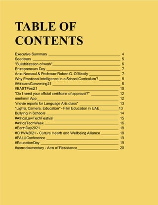 3
TABLE OF
CONTENTS
Executive Summary _____________________________________ 4
Seedstars _____________________________________________ 5
"Bullshitization of work"___________________________________ 6
Entrepreneurs Day ______________________________________ 7
Anto Neosoul & Professor Robert G. O’Meally ________________ 7
Why Emotional Intelligence in a School Curriculum? ___________ 8
#AfricansConvening21 ___________________________________ 8
#EASTFest21 _________________________________________ 10
"Do I need your official certificate of approval?" ______________ 12
mmhmm App__________________________________________ 12
“movie reports for Language Arts class" ____________________ 13
“Lights, Camera, Education" - Film Education in UAE__________13
Bullying in Schools _____________________________________ 14
#AfricaLawTechFestival _________________________________ 15
#AfricaTechWeek ______________________________________ 16
#EarthDay2021 ________________________________________ 18
#CHWA2021 - Culture Health and Wellbeing Alliance _________ 18
#PALUConference _____________________________________ 19
#EducationDay ________________________________________ 19
#aorrockumentary - Acts of Resistance_____________________ 20
 