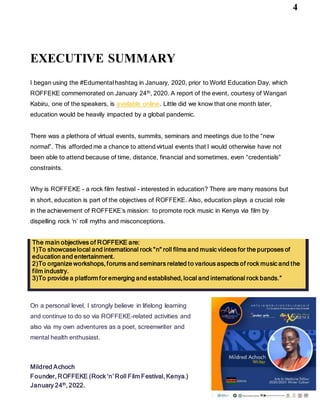 4
EXECUTIVE SUMMARY
I began using the #Edumentalhashtag in January, 2020, prior to World Education Day, which
ROFFEKE commemorated on January 24th, 2020. A report of the event, courtesy of Wangari
Kabiru, one of the speakers, is available online. Little did we know that one month later,
education would be heavily impacted by a global pandemic.
There was a plethora of virtual events, summits, seminars and meetings due to the “new
normal”. This afforded me a chance to attend virtual events that I would otherwise have not
been able to attend because of time, distance, financial and sometimes, even “credentials”
constraints.
Why is ROFFEKE - a rock film festival - interested in education? There are many reasons but
in short, education is part of the objectives of ROFFEKE. Also, education plays a crucial role
in the achievement of ROFFEKE’s mission: to promote rock music in Kenya via film by
dispelling rock ‘n’ roll myths and misconceptions.
On a personal level, I strongly believe in lifelong learning
and continue to do so via ROFFEKE-related activities and
also via my own adventures as a poet, screenwriter and
mental health enthusiast.
Mildred Achoch
Founder, ROFFEKE (Rock ‘n’ Roll Film Festival, Kenya.)
January 24th, 2022.
The main objectives of ROFFEKE are:
1)To showcaselocal and international rock "n" roll films and music videos for the purposes of
education and entertainment.
2)To organize workshops, forums and seminars related to various aspects of rock music and the
film industry.
3)To provide a platform for emerging and established, local and international rock bands.”
 