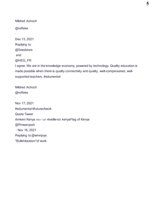 5
Mildred Achoch
@roffeke
·
Dec 13, 2021
Replying to
@Seedstars
and
@HEG_FR
I agree. We are in the knowledge economy, powered by technology. Quality education is
made possible when there is quality connectivity and quality, well-compensated, well-
supported teachers. #edumental
Mildred Achoch
@roffeke
·
Nov 17, 2021
#edumental #futureofwork
Quote Tweet
Amkeni Kenya ‫استيقظ‬ ‫كينيا‬ réveille-toi kenyaFlag of Kenya
@Pmwanyosh
· Nov 16, 2021
Replying to @wmnjoya
"Bullshitization"of work.
 
