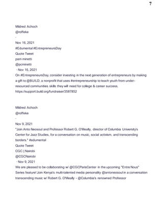 7
Mildred Achoch
@roffeke
·
Nov 16, 2021
#Edumental #EntrepreneursDay
Quote Tweet
pam minetti
@pcminetti
· Nov 16, 2021
On #EntrepreneursDay, consider investing in the next generation of entrepreneurs by making
a gift to @BUILD, a nonprofit that uses #entrepreneurship to teach youth from under-
resourced communities skills they will need for college & career success.
https://support.build.org/fundraiser/3587852
Mildred Achoch
@roffeke
·
Nov 9, 2021
"Join Anto Neosoul and Professor Robert G. O’Meally, director of Columbia University’s
Center for Jazz Studies, for a conversation on music, social activism, and transcending
borders." #edumental
Quote Tweet
CGC | Nairobi
@CGCNairobi
· Nov 9, 2021
We are pleased to be collaborating w/ @CGCParisCenter in the upcoming "Entre Nous"
Series feature! Join Kenya's multi-talented media personality @antoneosoul in a conversation
transcending music w/ Robert G. O'Meally - @Columbia's renowned Professor
 