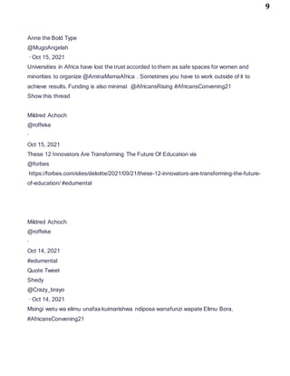 9
Anne the Bold Type
@MugoAngelah
· Oct 15, 2021
Universities in Africa have lost the trust accorded to them as safe spaces for women and
minorities to organize @AminaMamaAfrica . Sometimes you have to work outside of it to
achieve results. Funding is also minimal @AfricansRising #AfricansConvening21
Show this thread
Mildred Achoch
@roffeke
·
Oct 15, 2021
These 12 Innovators Are Transforming The Future Of Education via
@forbes
https://forbes.com/sites/deloitte/2021/09/21/these-12-innovators-are-transforming-the-future-
of-education/ #edumental
Mildred Achoch
@roffeke
·
Oct 14, 2021
#edumental
Quote Tweet
Shedy
@Crazy_brayo
· Oct 14, 2021
Msingi wetu wa elimu unafaa kuimarishwa ndiposa wanafunzi wapate Elimu Bora.
#AfricansConvening21
 