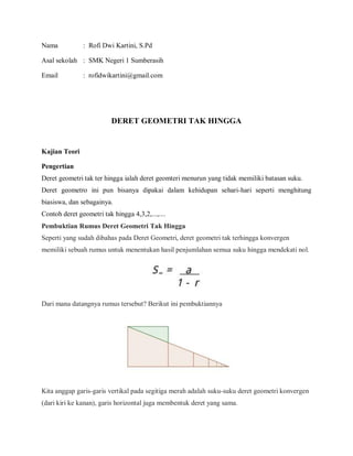 Nama : Rofi Dwi Kartini, S.Pd
Asal sekolah : SMK Negeri 1 Sumberasih
Email : rofidwikartini@gmail.com
DERET GEOMETRI TAK HINGGA
Kajian Teori
Pengertian
Deret geometri tak ter hingga ialah deret geomteri menurun yang tidak memiliki batasan suku.
Deret geometro ini pun bisanya dipakai dalam kehidupan sehari-hari seperti menghitung
biasiswa, dan sebagainya.
Contoh deret geometri tak hingga 4,3,2,...,....
Pembuktian Rumus Deret Geometri Tak Hingga
Seperti yang sudah dibahas pada Deret Geometri, deret geometri tak terhingga konvergen
memiliki sebuah rumus untuk menentukan hasil penjumlahan semua suku hingga mendekati nol.
Dari mana datangnya rumus tersebut? Berikut ini pembuktiannya
Kita anggap garis-garis vertikal pada segitiga merah adalah suku-suku deret geometri konvergen
(dari kiri ke kanan), garis horizontal juga membentuk deret yang sama.
 