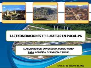 LAS EXONERACIONES TRIBUTARIAS EN PUCALLPA


       ELABORADO POR: CONGRESISTA ROFILIO NEYRA
           PARA: COMISIÓN DE ENERGÍA Y MINAS




                                 Lima, 17 de octubre de 2012
 