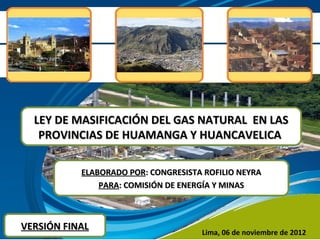 LEY DE MASIFICACIÓN DEL GAS NATURAL EN LAS
   PROVINCIAS DE HUAMANGA Y HUANCAVELICA

           ELABORADO POR: CONGRESISTA ROFILIO NEYRA
               PARA: COMISIÓN DE ENERGÍA Y MINAS



VERSIÓN FINAL
                                     Lima, 06 de noviembre de 2012
 