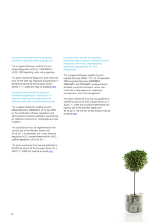 European Union establishes the regulatory              European Union amends the regulatory
framework regarding credit rating agencies             framework regarding banks affiliated to central
                                                       institutions, own funds, large exposures,
The European Parliament and the Council                supervisory arrangements and crisis
adopted Regulation (EC) no. 1060/2009 of               management
16.09. 2009 regarding credit rating agencies.
                                                       The European Parliament and the Council
The above mentioned Regulation shall enter into        enacted Directive 2009/111/EC of 16 September
force on the 20th day following its publication in     2009 amending Directives 2006/48/EC,
the Official Journal of the European Union,            2006/49/EC and 2007/64/EC as regards banks
namely 17.11.2009 and may be accessed here.            affiliated to central institutions, certain own
                                                       funds items, large exposures, supervisory
European Union amends the regulatory                   arrangements, and crisis management.
framework regarding the coordination of
legislation regarding the undertakings for             The above mentioned Directive was published in
collective investment in transferable securities       the Official Journal of the European Union no. L
                                                       302/17.11.2009 and must be implemented into
The European Parliament and the Council                national law of the Member States until
adopted Directive 2009/65/EC of 13 July 2009           31.10.2010. The full text of this directive may be
on the coordination of laws, regulations and           accessed here.
administrative provisions relating to undertakings
for collective investment in transferable securities
(“UCITS”).

The said directive must be implemented in the
national law of the Member States until
30.06.2011; furthermore, the current directive
regulating UCITS, namely Directive 85/611/EEC,
shall be repealed as of 01.07.2011.

The above mentioned Directive was published in
the Official Journal of the European Union no. L
302/17.11.2009 and may be accessed here.




10
 