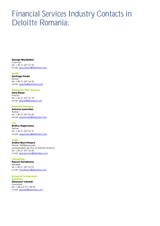 Financial Services Industry Contacts in
Deloitte Romania:



George Mucibabici
Chairman
tel: + 40 21 207 52 55
e-mail: gmucibabici@deloittece.com

Audit
Santiago Pardo
Partner
tel: + 40 21 207 54 92
e-mail: sapardo@deloittece.com

Enterprise Risk Services
Gary Bauer
Director
tel: + 40 21 207 52 19
e-mail: gbauer@deloittece.com

Financial Advisory
Antonis Ioannides
Partner
tel: + 40 21 207 56 26
e-mail: anioannides@deloittece.com

Tax
Rodica Segarceanu
Partner
tel: + 40 21 207 52 31
e-mail: rsegarceanu@deloittece.com

Legal
Andrei Burz-Pinzaru
Partner, Reff&Associates
correspondent law firm of Deloitte Romania
tel: + 40 21 207 52 05
e-mail: aburzpinzaru@deloittece.com

Consulting
Razvan Horobeanu
Manager
tel: + 40 21 207 53 57
e-mail: rhorobeanu@deloittece.com

Actuarial & Insurance
Solutions
Slawomir Latusek
Consultant
tel: + 48 (22) 511 04 54
e-mail: slatusek@deloittece.com
 