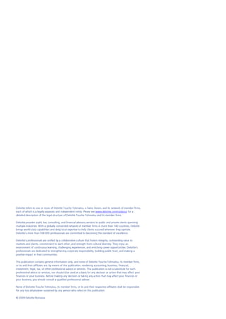 Deloitte refers to one or more of Deloitte Touche Tohmatsu, a Swiss Verein, and its network of member firms,
each of which is a legally separate and independent entity. Please see www.deloitte.com/ro/about for a
detailed description of the legal structure of Deloitte Touche Tohmatsu and its member firms.

Deloitte provides audit, tax, consulting, and financial advisory services to public and private clients spanning
multiple industries. With a globally connected network of member firms in more than 140 countries, Deloitte
brings world-class capabilities and deep local expertise to help clients succeed wherever they operate.
Deloitte's more than 168 000 professionals are committed to becoming the standard of excellence.

Deloitte's professionals are unified by a collaborative culture that fosters integrity, outstanding value to
markets and clients, commitment to each other, and strength from cultural diversity. They enjoy an
environment of continuous learning, challenging experiences, and enriching career opportunities. Deloitte's
professionals are dedicated to strengthening corporate responsibility, building public trust, and making a
positive impact in their communities.

This publication contains general information only, and none of Deloitte Touche Tohmatsu, its member firms,
or its and their affiliates are, by means of this publication, rendering accounting, business, financial,
investment, legal, tax, or other professional advice or services. This publication is not a substitute for such
professional advice or services, nor should it be used as a basis for any decision or action that may affect your
finances or your business. Before making any decision or taking any action that may affect your finances or
your business, you should consult a qualified professional adviser.

None of Deloitte Touche Tohmatsu, its member firms, or its and their respective affiliates shall be responsible
for any loss whatsoever sustained by any person who relies on this publication.

© 2009 Deloitte Romania
 